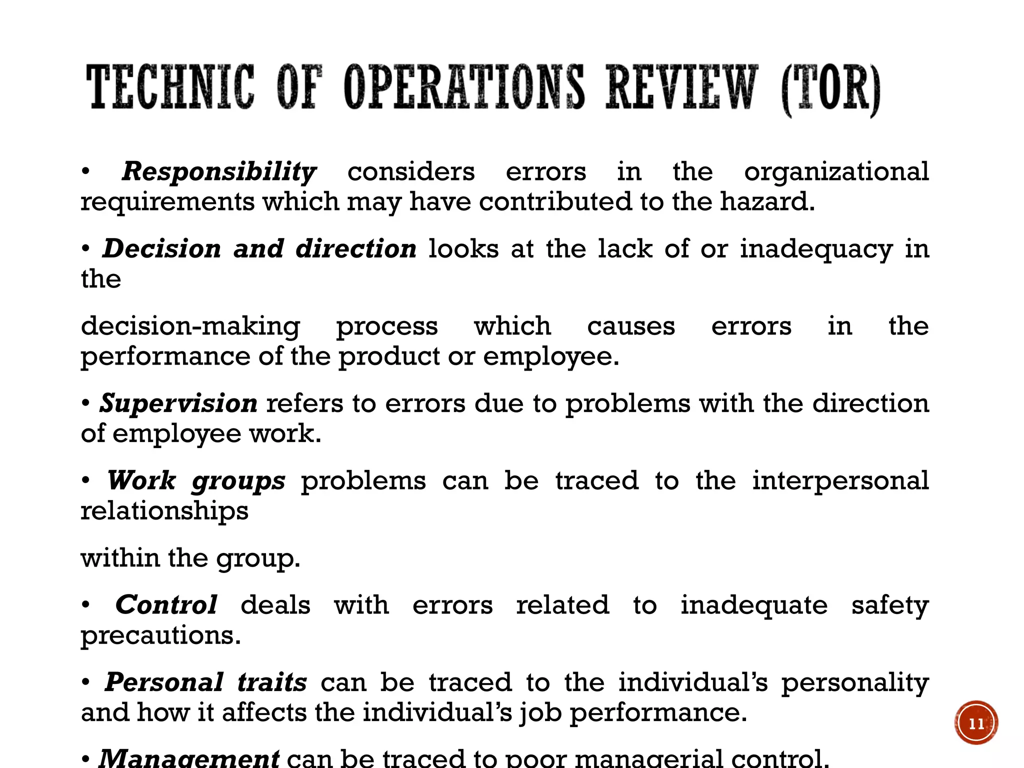 • Responsibility considers errors in the organizational
requirements which may have contributed to the hazard.
• Decision and direction looks at the lack of or inadequacy in
the
decision-making process which causes errors in the
performance of the product or employee.
• Supervision refers to errors due to problems with the direction
of employee work.
• Work groups problems can be traced to the interpersonal
relationships
within the group.
• Control deals with errors related to inadequate safety
precautions.
• Personal traits can be traced to the individual’s personality
and how it affects the individual’s job performance. 11
 