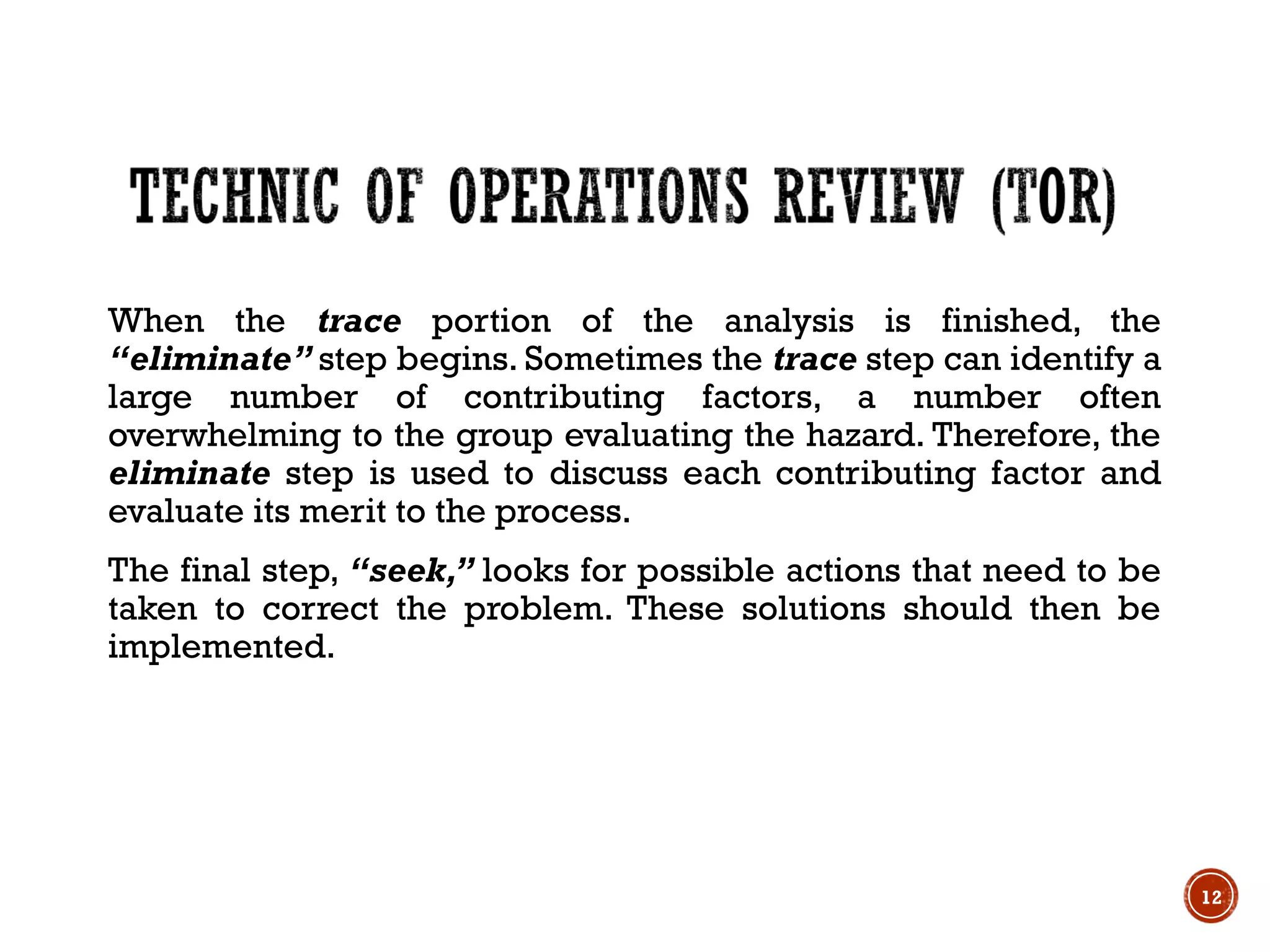 When the trace portion of the analysis is finished, the
‘‘eliminate’’ step begins. Sometimes the trace step can identify a
large number of contributing factors, a number often
overwhelming to the group evaluating the hazard. Therefore, the
eliminate step is used to discuss each contributing factor and
evaluate its merit to the process.
The final step, ‘‘seek,’’ looks for possible actions that need to be
taken to correct the problem. These solutions should then be
implemented.
12
 