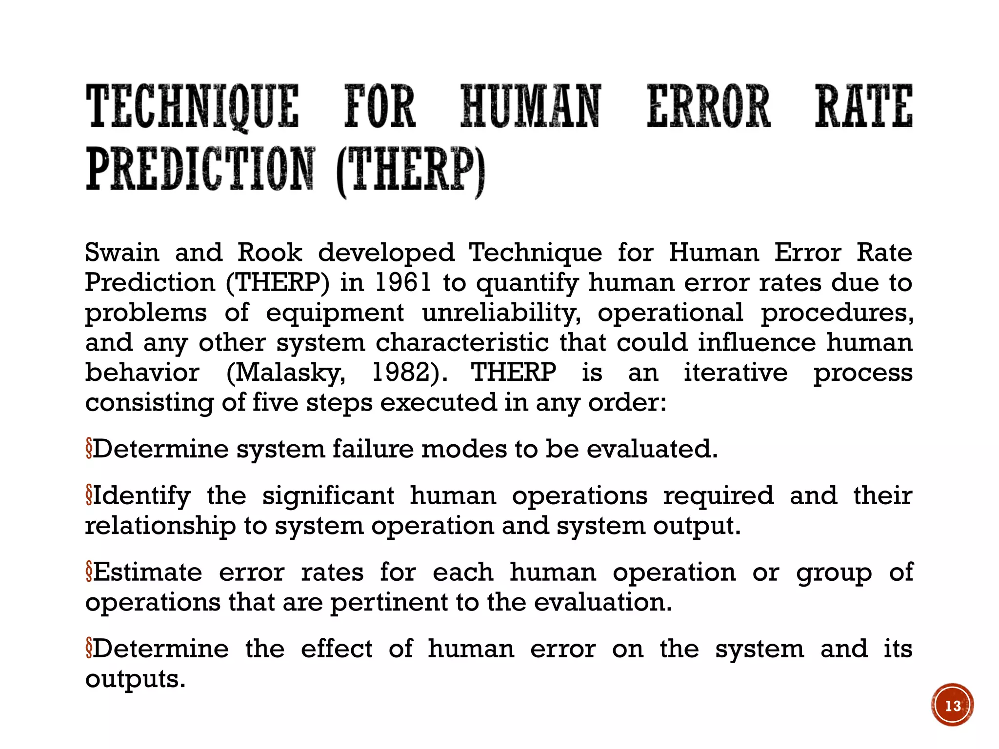 Swain and Rook developed Technique for Human Error Rate
Prediction (THERP) in 1961 to quantify human error rates due to
problems of equipment unreliability, operational procedures,
and any other system characteristic that could influence human
behavior (Malasky, 1982). THERP is an iterative process
consisting of five steps executed in any order:
§Determine system failure modes to be evaluated.
§Identify the significant human operations required and their
relationship to system operation and system output.
§Estimate error rates for each human operation or group of
operations that are pertinent to the evaluation.
§Determine the effect of human error on the system and its
outputs.
13
 