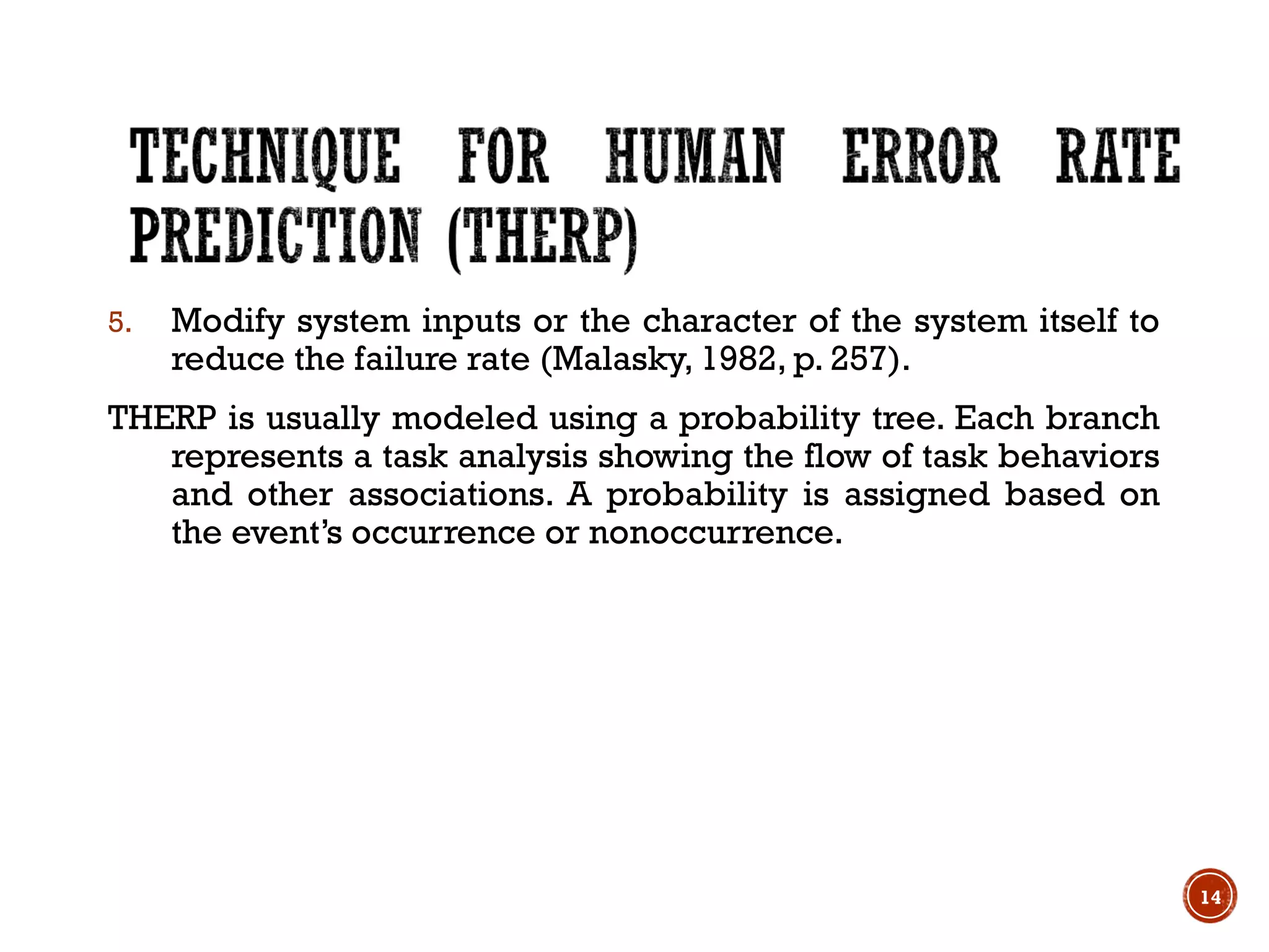 5. Modify system inputs or the character of the system itself to
reduce the failure rate (Malasky, 1982, p. 257).
THERP is usually modeled using a probability tree. Each branch
represents a task analysis showing the flow of task behaviors
and other associations. A probability is assigned based on
the event’s occurrence or nonoccurrence.
14
 