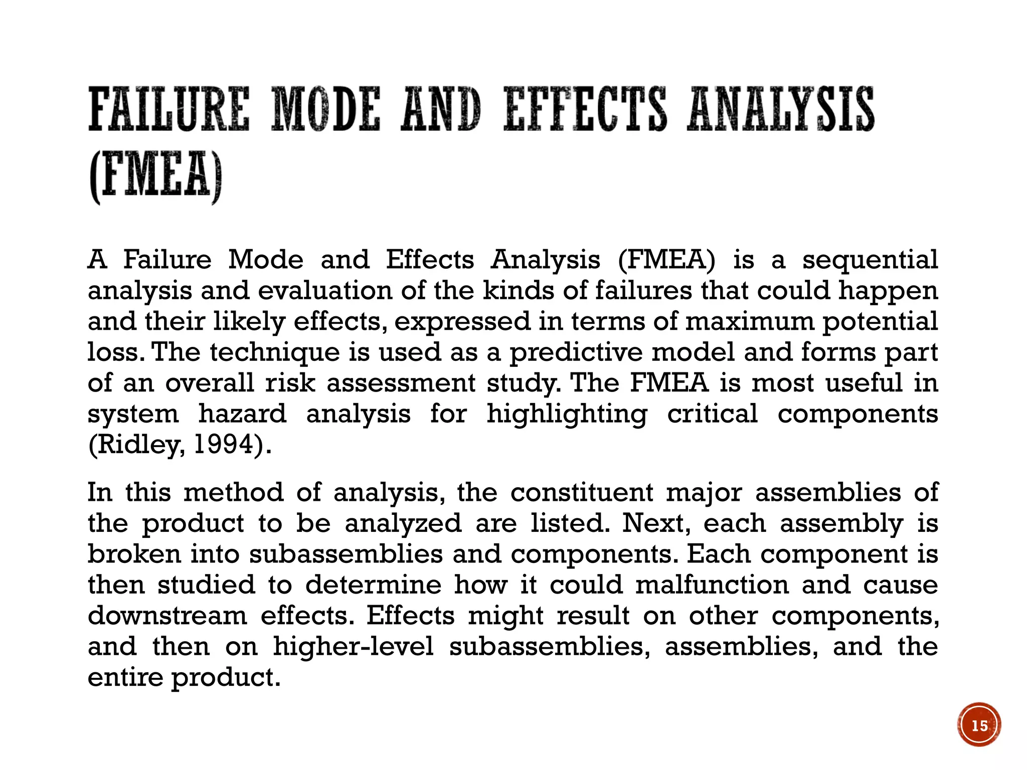 A Failure Mode and Effects Analysis (FMEA) is a sequential
analysis and evaluation of the kinds of failures that could happen
and their likely effects, expressed in terms of maximum potential
loss. The technique is used as a predictive model and forms part
of an overall risk assessment study. The FMEA is most useful in
system hazard analysis for highlighting critical components
(Ridley, 1994).
In this method of analysis, the constituent major assemblies of
the product to be analyzed are listed. Next, each assembly is
broken into subassemblies and components. Each component is
then studied to determine how it could malfunction and cause
downstream effects. Effects might result on other components,
and then on higher-level subassemblies, assemblies, and the
entire product.
15
 