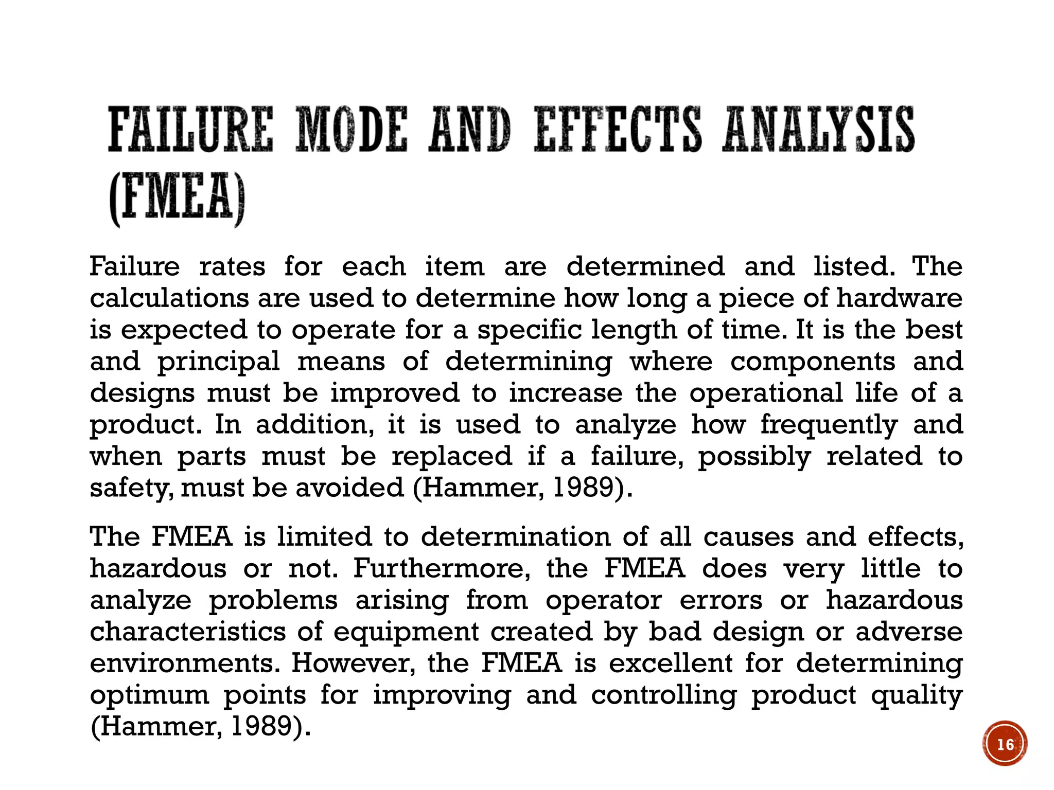 Failure rates for each item are determined and listed. The
calculations are used to determine how long a piece of hardware
is expected to operate for a specific length of time. It is the best
and principal means of determining where components and
designs must be improved to increase the operational life of a
product. In addition, it is used to analyze how frequently and
when parts must be replaced if a failure, possibly related to
safety, must be avoided (Hammer, 1989).
The FMEA is limited to determination of all causes and effects,
hazardous or not. Furthermore, the FMEA does very little to
analyze problems arising from operator errors or hazardous
characteristics of equipment created by bad design or adverse
environments. However, the FMEA is excellent for determining
optimum points for improving and controlling product quality
(Hammer, 1989).
16
 