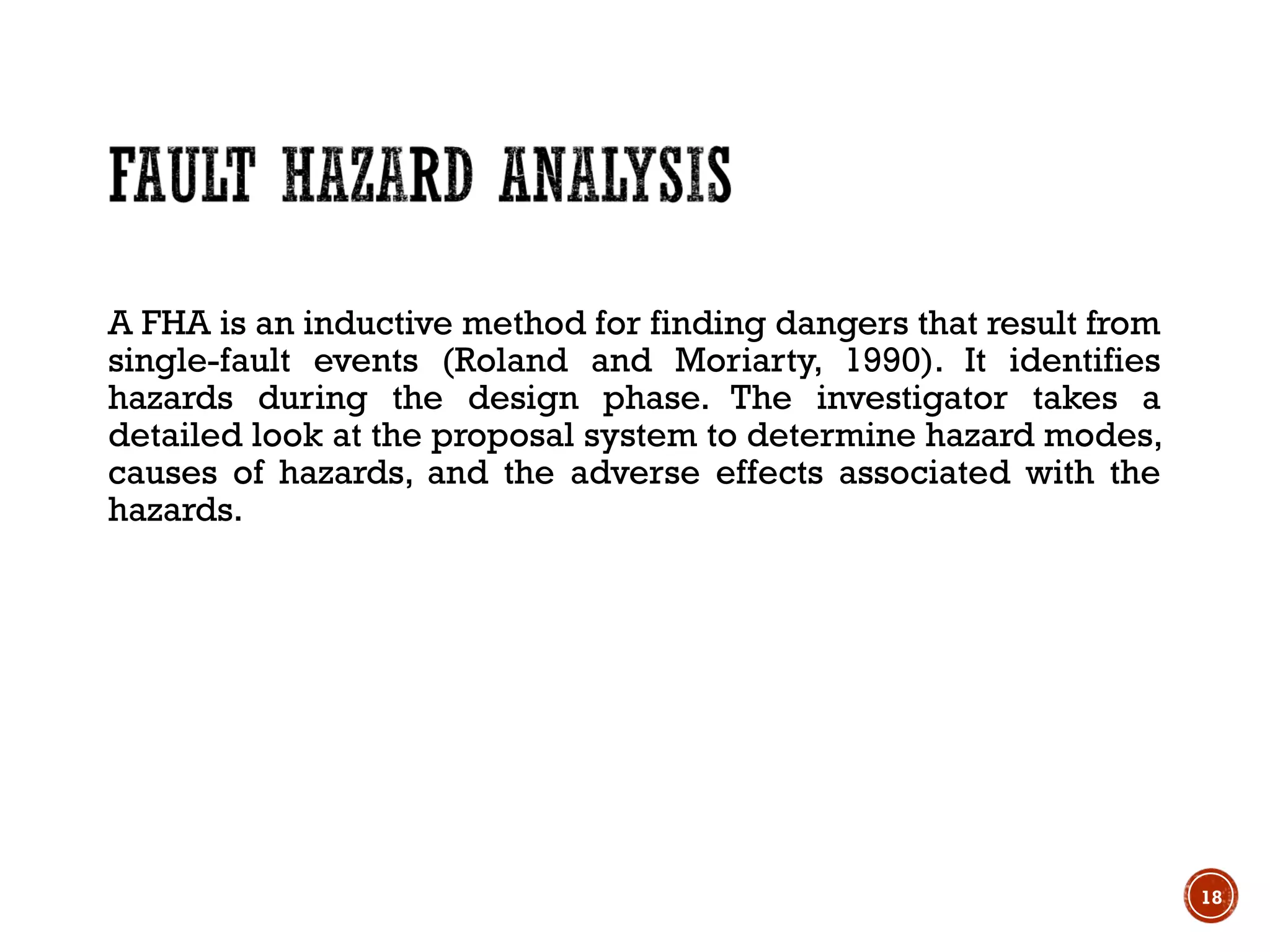 A FHA is an inductive method for finding dangers that result from
single-fault events (Roland and Moriarty, 1990). It identifies
hazards during the design phase. The investigator takes a
detailed look at the proposal system to determine hazard modes,
causes of hazards, and the adverse effects associated with the
hazards.
18
 
