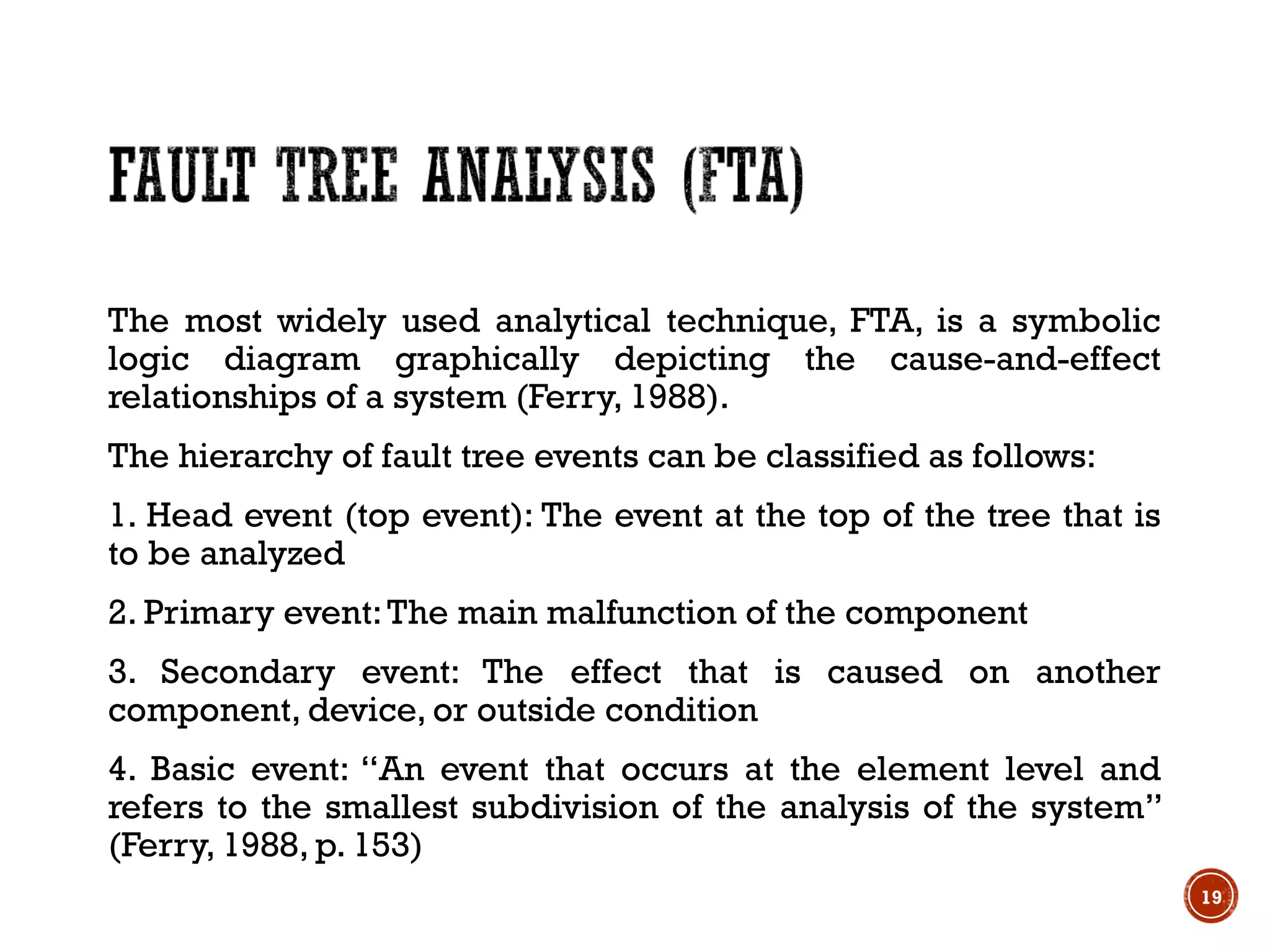 The most widely used analytical technique, FTA, is a symbolic
logic diagram graphically depicting the cause-and-effect
relationships of a system (Ferry, 1988).
The hierarchy of fault tree events can be classified as follows:
1. Head event (top event): The event at the top of the tree that is
to be analyzed
2. Primary event:The main malfunction of the component
3. Secondary event: The effect that is caused on another
component, device, or outside condition
4. Basic event: ‘‘An event that occurs at the element level and
refers to the smallest subdivision of the analysis of the system’’
(Ferry, 1988, p. 153)
19
 