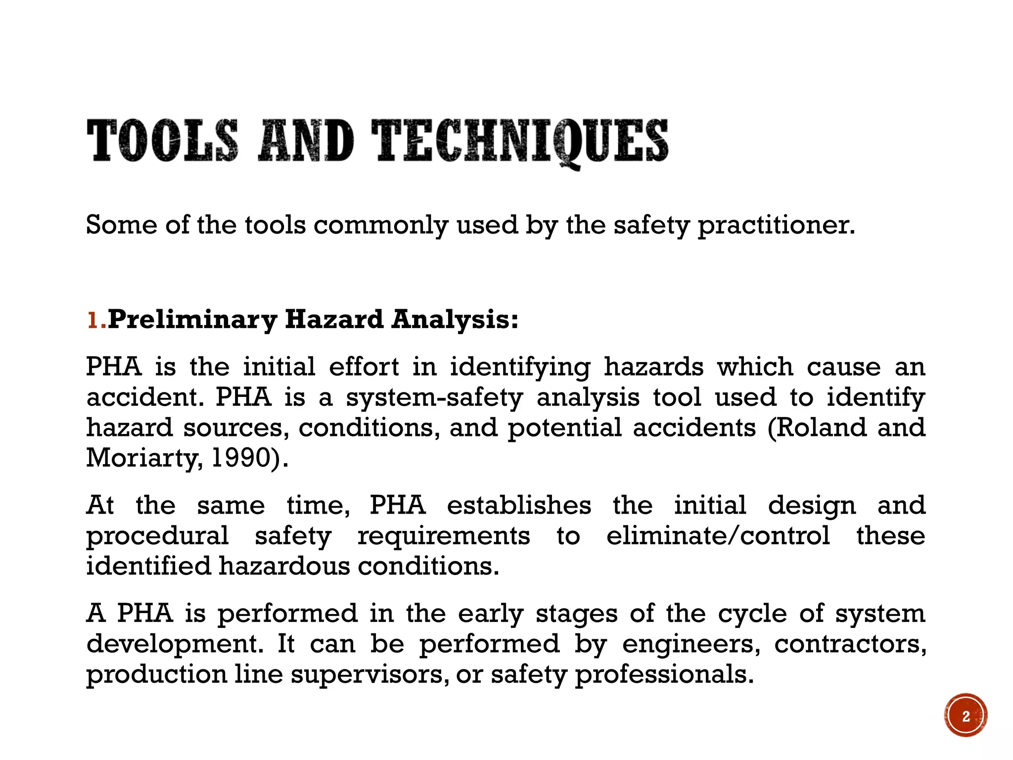 Some of the tools commonly used by the safety practitioner.
1.Preliminary Hazard Analysis:
PHA is the initial effort in identifying hazards which cause an
accident. PHA is a system-safety analysis tool used to identify
hazard sources, conditions, and potential accidents (Roland and
Moriarty, 1990).
At the same time, PHA establishes the initial design and
procedural safety requirements to eliminate/control these
identified hazardous conditions.
A PHA is performed in the early stages of the cycle of system
development. It can be performed by engineers, contractors,
production line supervisors, or safety professionals.
2
 