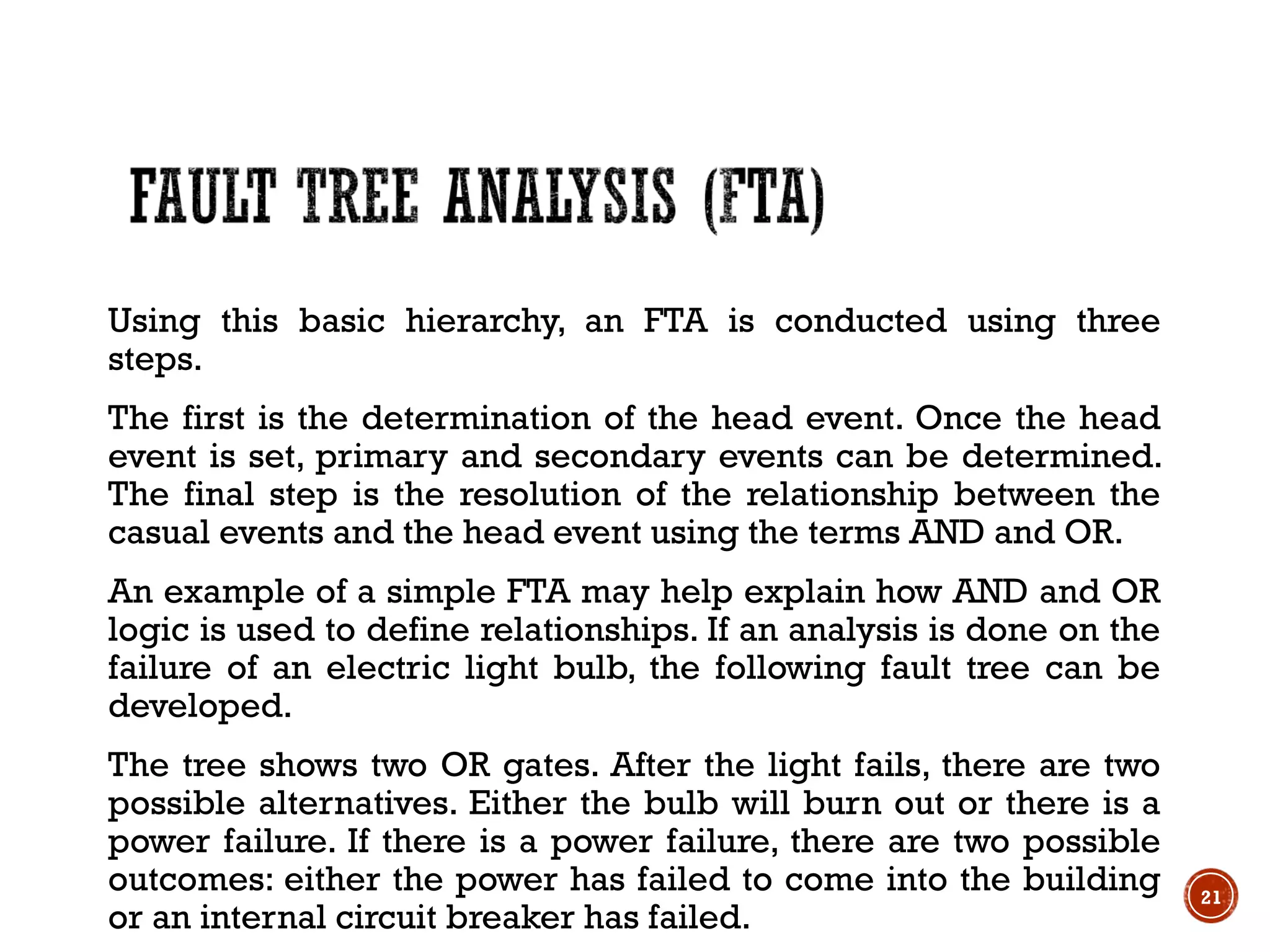 Using this basic hierarchy, an FTA is conducted using three
steps.
The first is the determination of the head event. Once the head
event is set, primary and secondary events can be determined.
The final step is the resolution of the relationship between the
casual events and the head event using the terms AND and OR.
An example of a simple FTA may help explain how AND and OR
logic is used to define relationships. If an analysis is done on the
failure of an electric light bulb, the following fault tree can be
developed.
The tree shows two OR gates. After the light fails, there are two
possible alternatives. Either the bulb will burn out or there is a
power failure. If there is a power failure, there are two possible
outcomes: either the power has failed to come into the building
or an internal circuit breaker has failed.
21
 