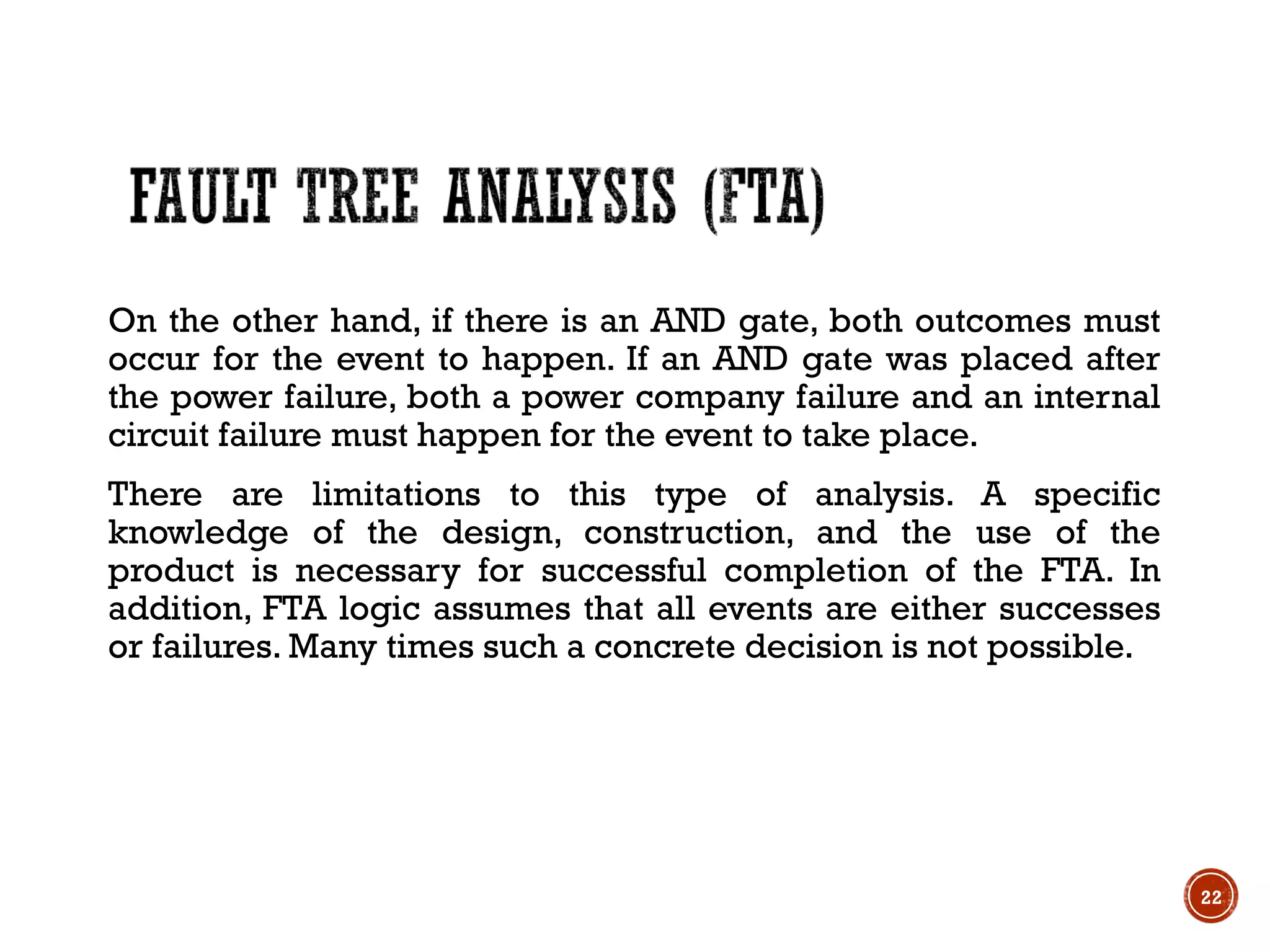 On the other hand, if there is an AND gate, both outcomes must
occur for the event to happen. If an AND gate was placed after
the power failure, both a power company failure and an internal
circuit failure must happen for the event to take place.
There are limitations to this type of analysis. A specific
knowledge of the design, construction, and the use of the
product is necessary for successful completion of the FTA. In
addition, FTA logic assumes that all events are either successes
or failures. Many times such a concrete decision is not possible.
22
 