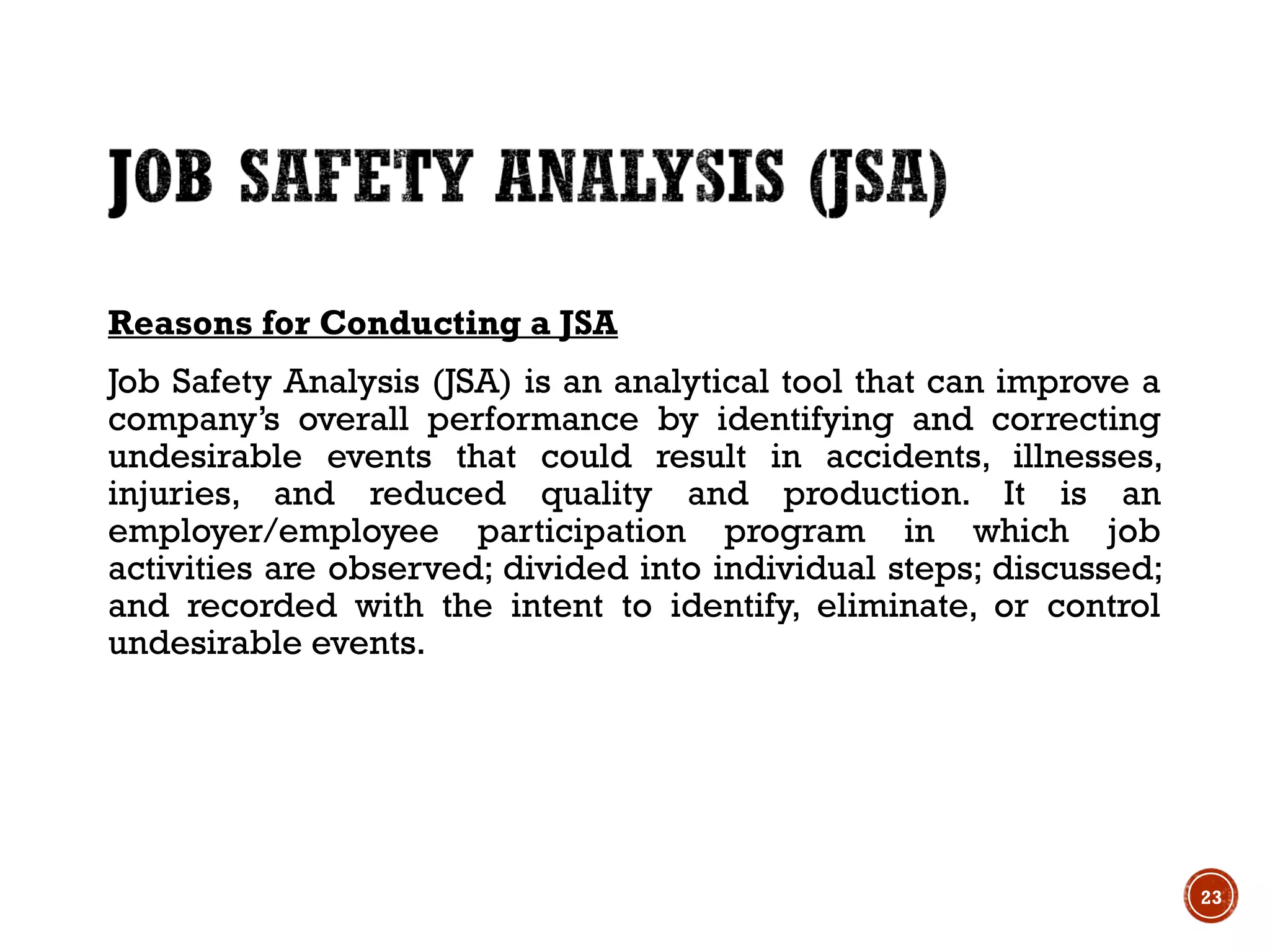 Reasons for Conducting a JSA
Job Safety Analysis (JSA) is an analytical tool that can improve a
company’s overall performance by identifying and correcting
undesirable events that could result in accidents, illnesses,
injuries, and reduced quality and production. It is an
employer/employee participation program in which job
activities are observed; divided into individual steps; discussed;
and recorded with the intent to identify, eliminate, or control
undesirable events.
23
 