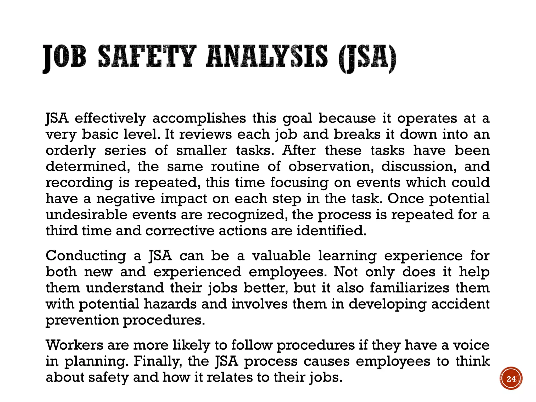 JSA effectively accomplishes this goal because it operates at a
very basic level. It reviews each job and breaks it down into an
orderly series of smaller tasks. After these tasks have been
determined, the same routine of observation, discussion, and
recording is repeated, this time focusing on events which could
have a negative impact on each step in the task. Once potential
undesirable events are recognized, the process is repeated for a
third time and corrective actions are identified.
Conducting a JSA can be a valuable learning experience for
both new and experienced employees. Not only does it help
them understand their jobs better, but it also familiarizes them
with potential hazards and involves them in developing accident
prevention procedures.
Workers are more likely to follow procedures if they have a voice
in planning. Finally, the JSA process causes employees to think
about safety and how it relates to their jobs. 24
 
