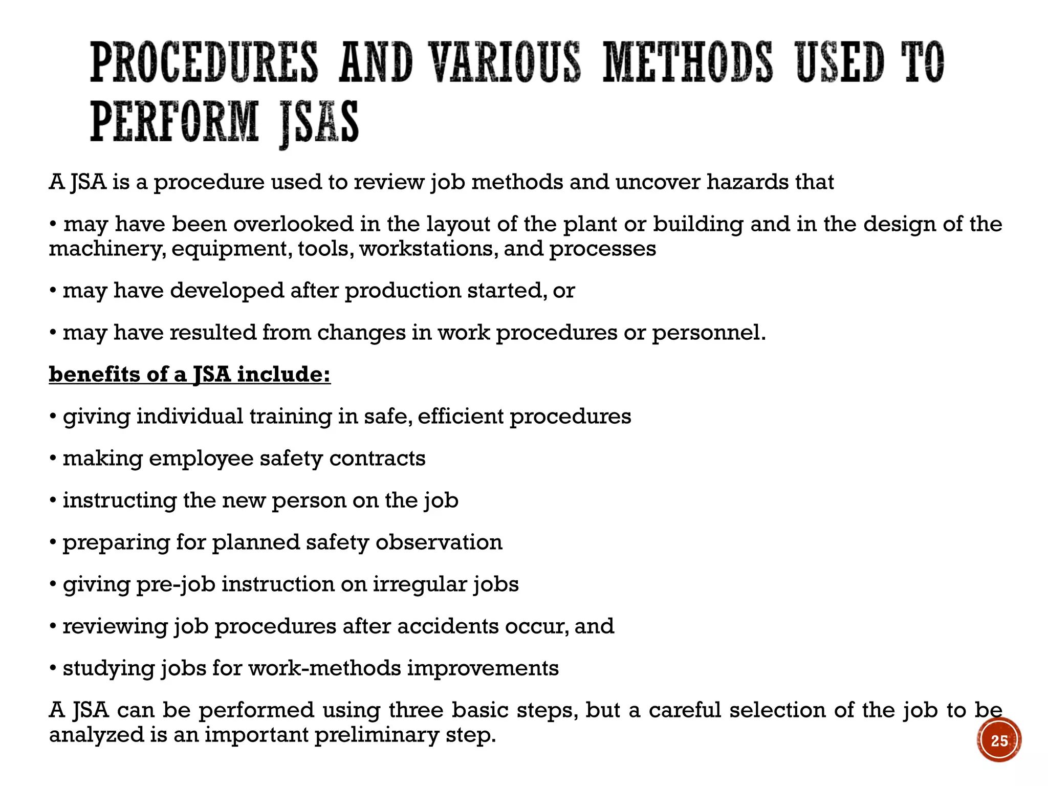 A JSA is a procedure used to review job methods and uncover hazards that
• may have been overlooked in the layout of the plant or building and in the design of the
machinery, equipment, tools, workstations, and processes
• may have developed after production started, or
• may have resulted from changes in work procedures or personnel.
benefits of a JSA include:
• giving individual training in safe, efficient procedures
• making employee safety contracts
• instructing the new person on the job
• preparing for planned safety observation
• giving pre-job instruction on irregular jobs
• reviewing job procedures after accidents occur, and
• studying jobs for work-methods improvements
A JSA can be performed using three basic steps, but a careful selection of the job to be
analyzed is an important preliminary step. 25
 