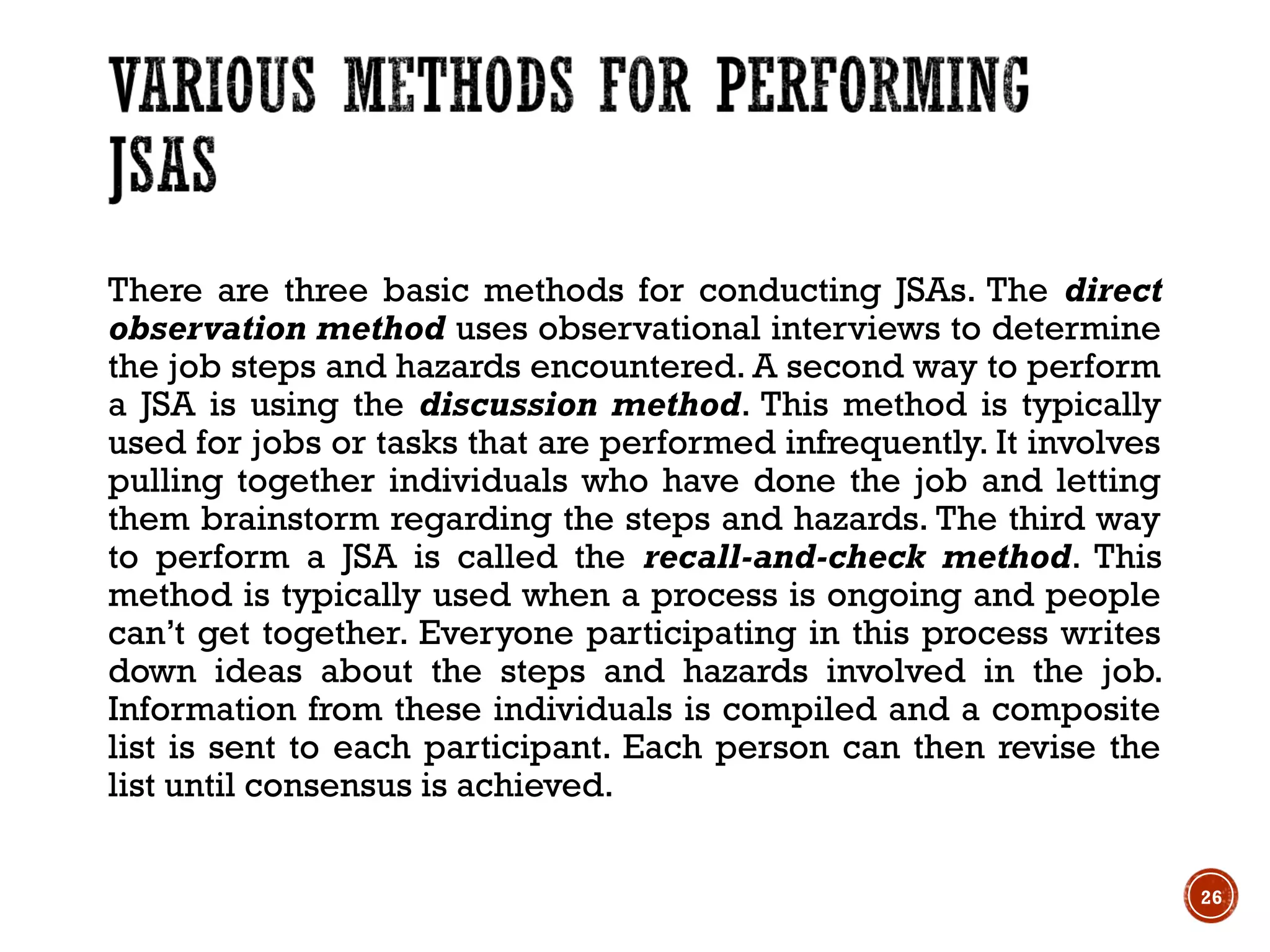 There are three basic methods for conducting JSAs. The direct
observation method uses observational interviews to determine
the job steps and hazards encountered. A second way to perform
a JSA is using the discussion method. This method is typically
used for jobs or tasks that are performed infrequently. It involves
pulling together individuals who have done the job and letting
them brainstorm regarding the steps and hazards. The third way
to perform a JSA is called the recall-and-check method. This
method is typically used when a process is ongoing and people
can’t get together. Everyone participating in this process writes
down ideas about the steps and hazards involved in the job.
Information from these individuals is compiled and a composite
list is sent to each participant. Each person can then revise the
list until consensus is achieved.
26
 