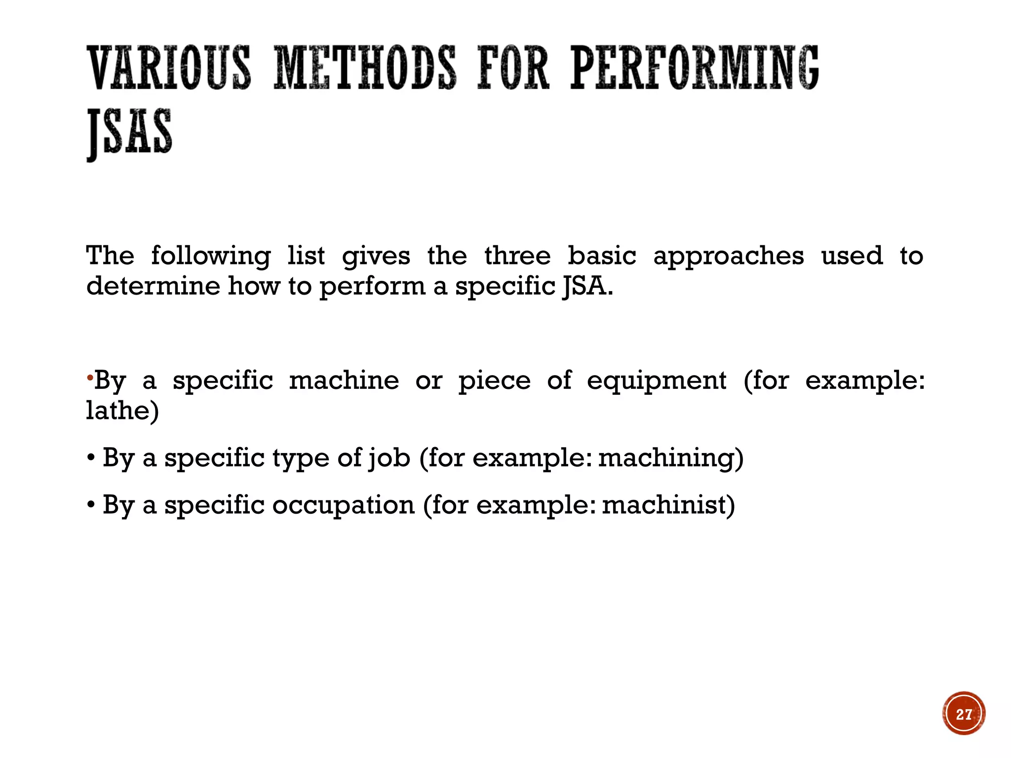 The following list gives the three basic approaches used to
determine how to perform a specific JSA.
•By a specific machine or piece of equipment (for example:
lathe)
• By a specific type of job (for example: machining)
• By a specific occupation (for example: machinist)
27
 