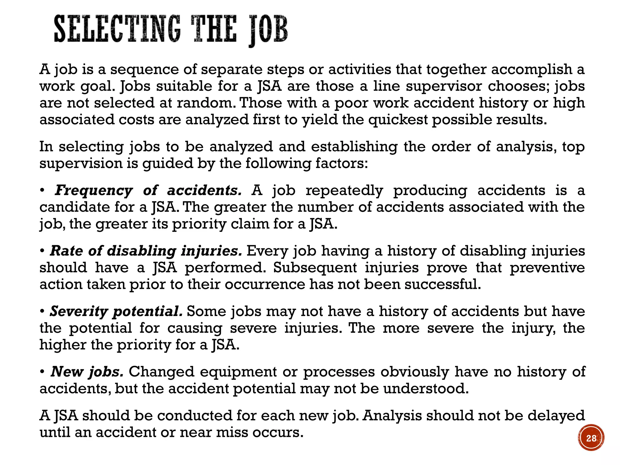 A job is a sequence of separate steps or activities that together accomplish a
work goal. Jobs suitable for a JSA are those a line supervisor chooses; jobs
are not selected at random. Those with a poor work accident history or high
associated costs are analyzed first to yield the quickest possible results.
In selecting jobs to be analyzed and establishing the order of analysis, top
supervision is guided by the following factors:
• Frequency of accidents. A job repeatedly producing accidents is a
candidate for a JSA. The greater the number of accidents associated with the
job, the greater its priority claim for a JSA.
• Rate of disabling injuries. Every job having a history of disabling injuries
should have a JSA performed. Subsequent injuries prove that preventive
action taken prior to their occurrence has not been successful.
• Severity potential. Some jobs may not have a history of accidents but have
the potential for causing severe injuries. The more severe the injury, the
higher the priority for a JSA.
• New jobs. Changed equipment or processes obviously have no history of
accidents, but the accident potential may not be understood.
A JSA should be conducted for each new job. Analysis should not be delayed
until an accident or near miss occurs. 28
 
