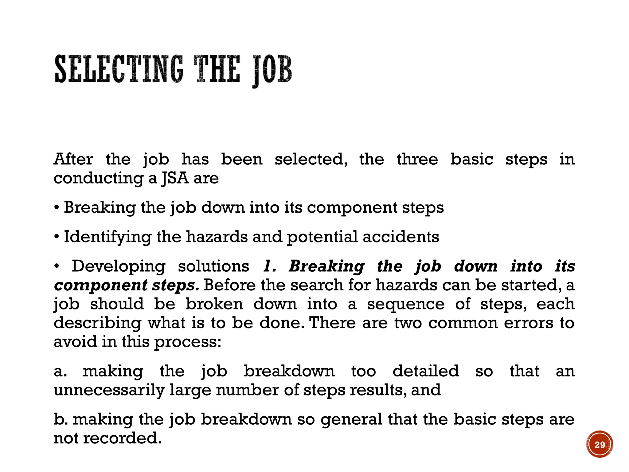 After the job has been selected, the three basic steps in
conducting a JSA are
• Breaking the job down into its component steps
• Identifying the hazards and potential accidents
• Developing solutions 1. Breaking the job down into its
component steps. Before the search for hazards can be started, a
job should be broken down into a sequence of steps, each
describing what is to be done. There are two common errors to
avoid in this process:
a. making the job breakdown too detailed so that an
unnecessarily large number of steps results, and
b. making the job breakdown so general that the basic steps are
not recorded. 29
 