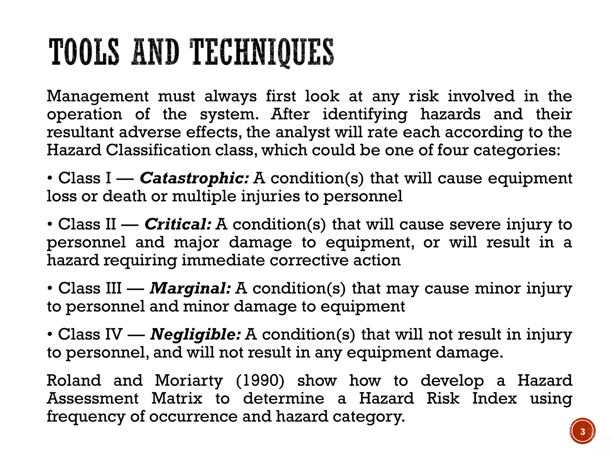Management must always first look at any risk involved in the
operation of the system. After identifying hazards and their
resultant adverse effects, the analyst will rate each according to the
Hazard Classification class, which could be one of four categories:
• Class I — Catastrophic: A condition(s) that will cause equipment
loss or death or multiple injuries to personnel
• Class II — Critical: A condition(s) that will cause severe injury to
personnel and major damage to equipment, or will result in a
hazard requiring immediate corrective action
• Class III — Marginal: A condition(s) that may cause minor injury
to personnel and minor damage to equipment
• Class IV — Negligible: A condition(s) that will not result in injury
to personnel, and will not result in any equipment damage.
Roland and Moriarty (1990) show how to develop a Hazard
Assessment Matrix to determine a Hazard Risk Index using
frequency of occurrence and hazard category.
3
 