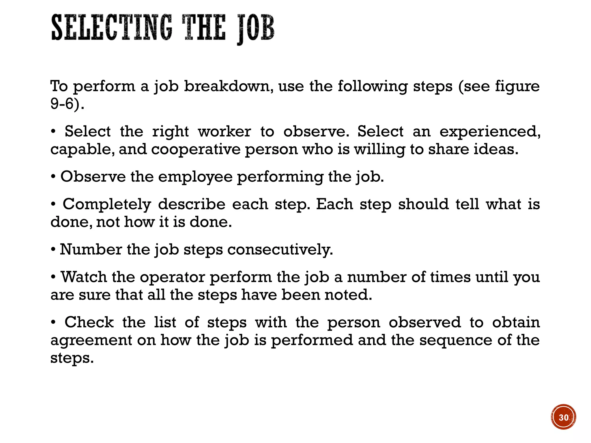 To perform a job breakdown, use the following steps (see figure
9-6).
• Select the right worker to observe. Select an experienced,
capable, and cooperative person who is willing to share ideas.
• Observe the employee performing the job.
• Completely describe each step. Each step should tell what is
done, not how it is done.
• Number the job steps consecutively.
• Watch the operator perform the job a number of times until you
are sure that all the steps have been noted.
• Check the list of steps with the person observed to obtain
agreement on how the job is performed and the sequence of the
steps.
30
 