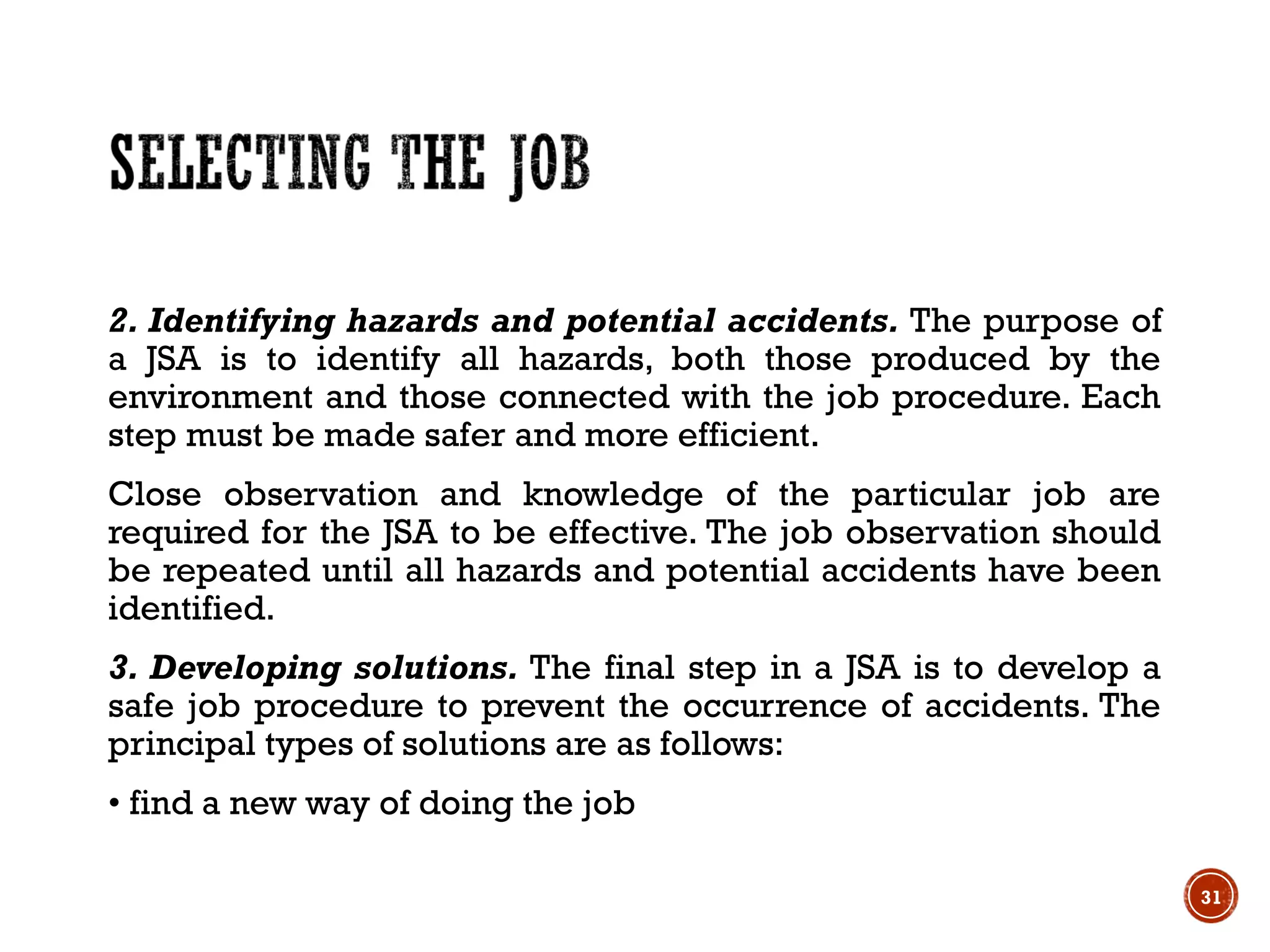 2. Identifying hazards and potential accidents. The purpose of
a JSA is to identify all hazards, both those produced by the
environment and those connected with the job procedure. Each
step must be made safer and more efficient.
Close observation and knowledge of the particular job are
required for the JSA to be effective. The job observation should
be repeated until all hazards and potential accidents have been
identified.
3. Developing solutions. The final step in a JSA is to develop a
safe job procedure to prevent the occurrence of accidents. The
principal types of solutions are as follows:
• find a new way of doing the job
31
 