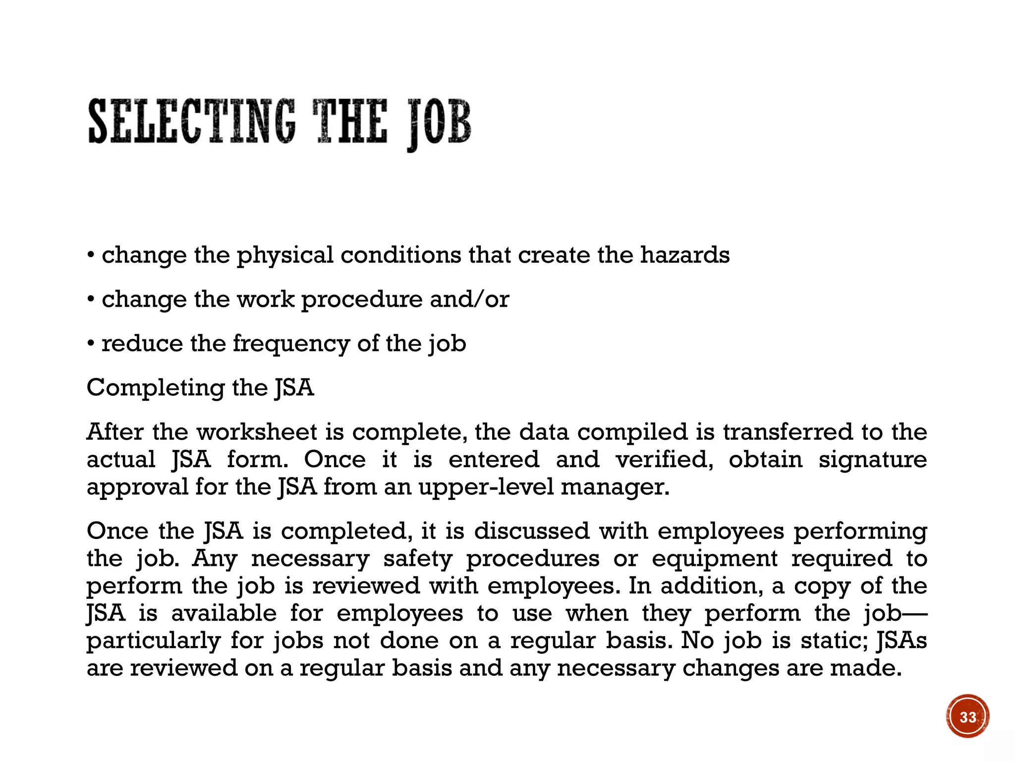 • change the physical conditions that create the hazards
• change the work procedure and/or
• reduce the frequency of the job
Completing the JSA
After the worksheet is complete, the data compiled is transferred to the
actual JSA form. Once it is entered and verified, obtain signature
approval for the JSA from an upper-level manager.
Once the JSA is completed, it is discussed with employees performing
the job. Any necessary safety procedures or equipment required to
perform the job is reviewed with employees. In addition, a copy of the
JSA is available for employees to use when they perform the job—
particularly for jobs not done on a regular basis. No job is static; JSAs
are reviewed on a regular basis and any necessary changes are made.
33
 