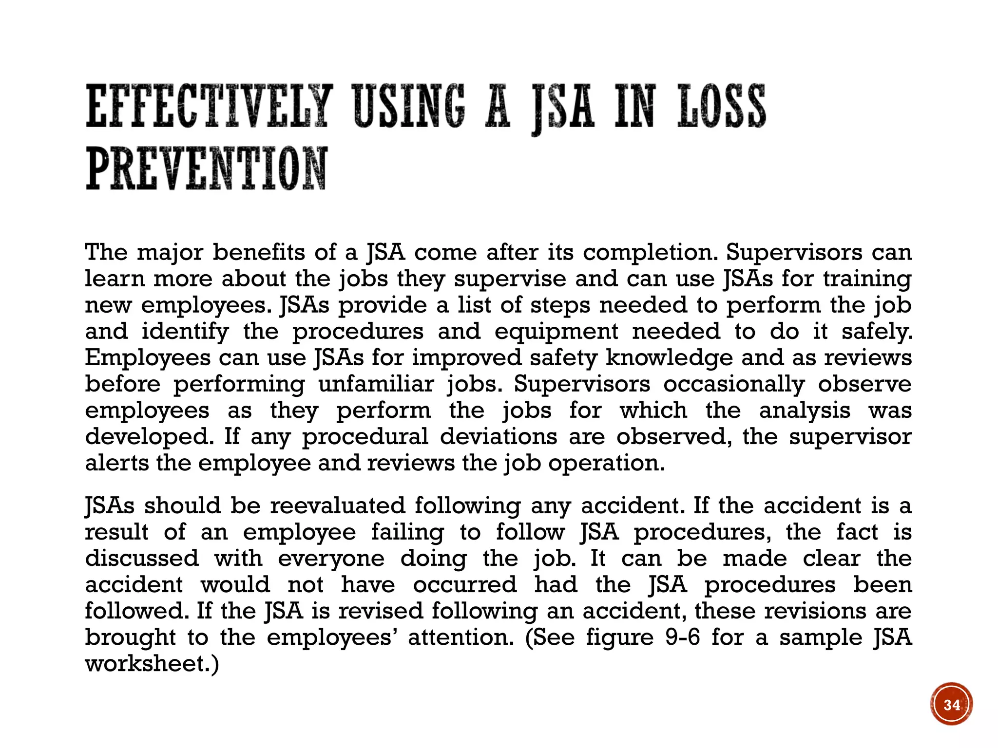 The major benefits of a JSA come after its completion. Supervisors can
learn more about the jobs they supervise and can use JSAs for training
new employees. JSAs provide a list of steps needed to perform the job
and identify the procedures and equipment needed to do it safely.
Employees can use JSAs for improved safety knowledge and as reviews
before performing unfamiliar jobs. Supervisors occasionally observe
employees as they perform the jobs for which the analysis was
developed. If any procedural deviations are observed, the supervisor
alerts the employee and reviews the job operation.
JSAs should be reevaluated following any accident. If the accident is a
result of an employee failing to follow JSA procedures, the fact is
discussed with everyone doing the job. It can be made clear the
accident would not have occurred had the JSA procedures been
followed. If the JSA is revised following an accident, these revisions are
brought to the employees’ attention. (See figure 9-6 for a sample JSA
worksheet.)
34
 