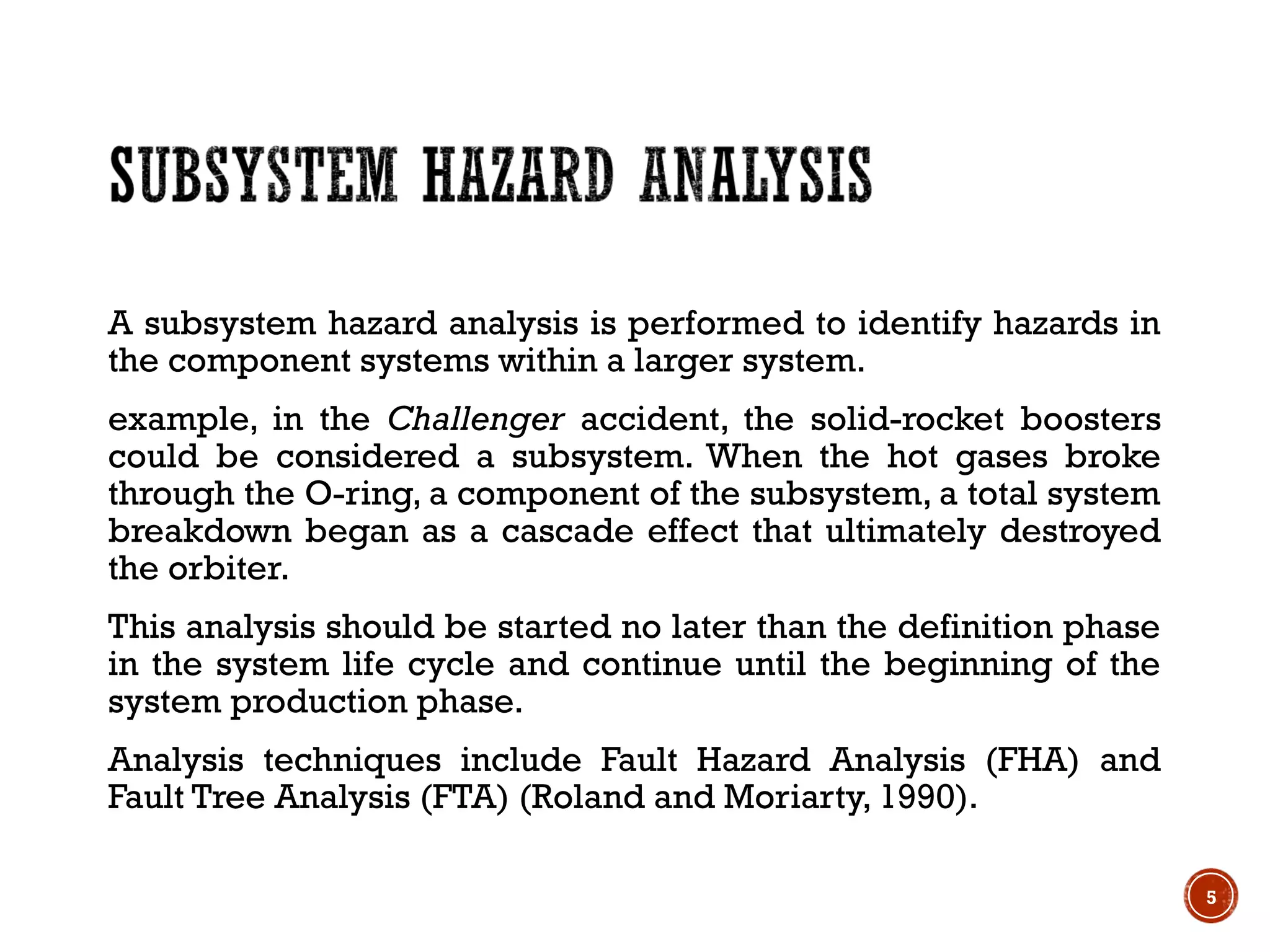 A subsystem hazard analysis is performed to identify hazards in
the component systems within a larger system.
example, in the Challenger accident, the solid-rocket boosters
could be considered a subsystem. When the hot gases broke
through the O-ring, a component of the subsystem, a total system
breakdown began as a cascade effect that ultimately destroyed
the orbiter.
This analysis should be started no later than the definition phase
in the system life cycle and continue until the beginning of the
system production phase.
Analysis techniques include Fault Hazard Analysis (FHA) and
Fault Tree Analysis (FTA) (Roland and Moriarty, 1990).
5
 