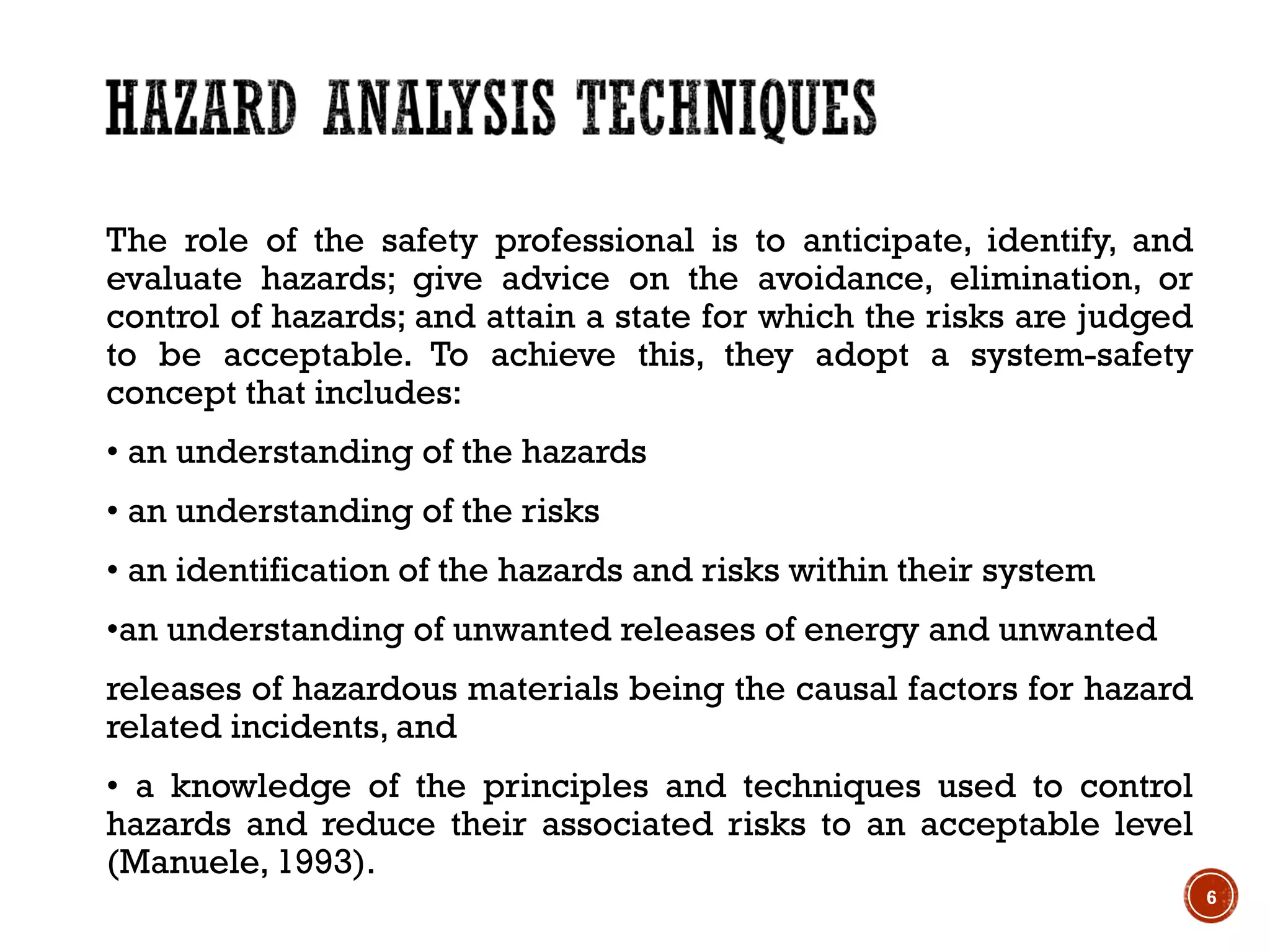 The role of the safety professional is to anticipate, identify, and
evaluate hazards; give advice on the avoidance, elimination, or
control of hazards; and attain a state for which the risks are judged
to be acceptable. To achieve this, they adopt a system-safety
concept that includes:
• an understanding of the hazards
• an understanding of the risks
• an identification of the hazards and risks within their system
•an understanding of unwanted releases of energy and unwanted
releases of hazardous materials being the causal factors for hazard
related incidents, and
• a knowledge of the principles and techniques used to control
hazards and reduce their associated risks to an acceptable level
(Manuele, 1993).
6
 