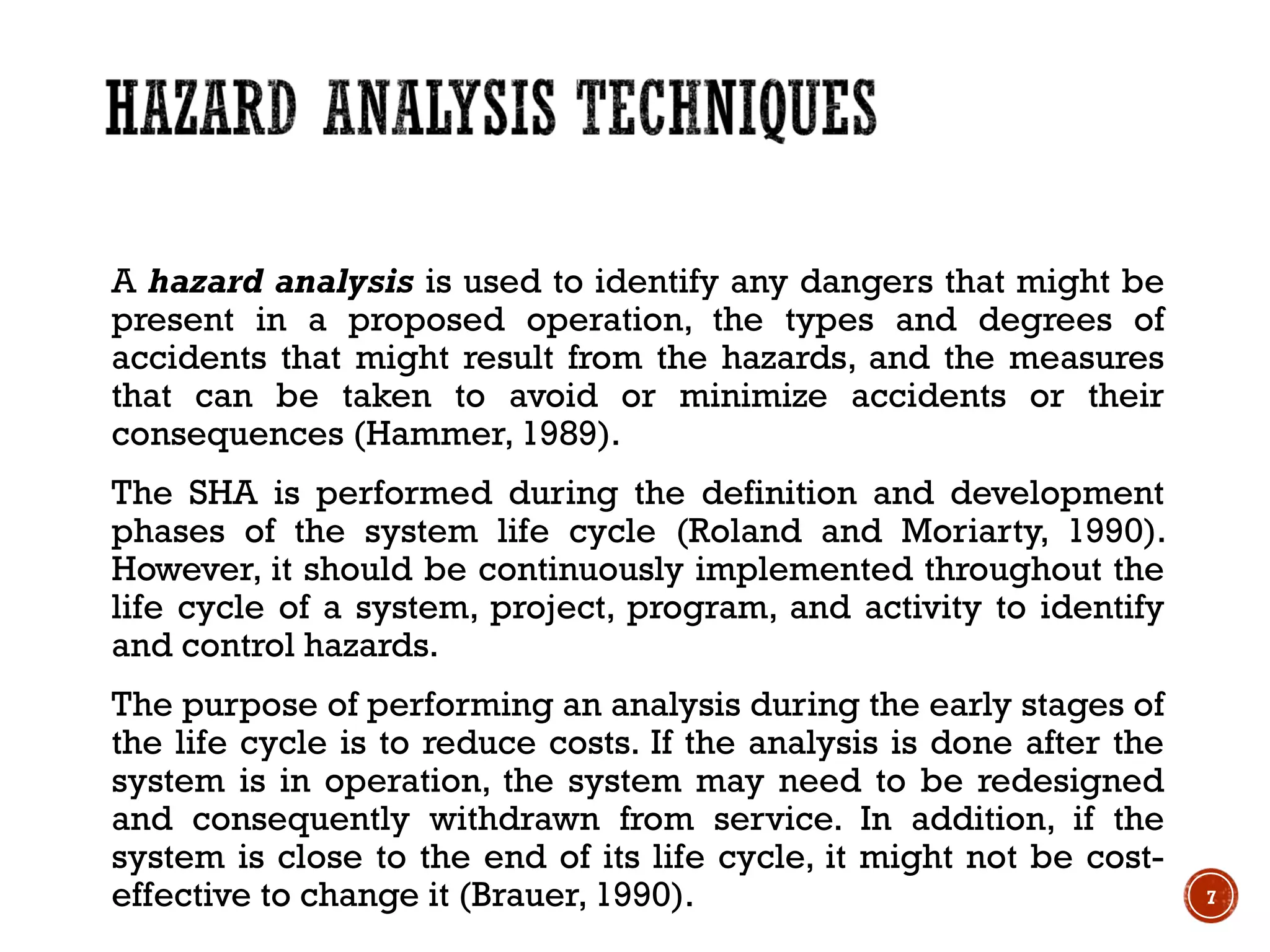 A hazard analysis is used to identify any dangers that might be
present in a proposed operation, the types and degrees of
accidents that might result from the hazards, and the measures
that can be taken to avoid or minimize accidents or their
consequences (Hammer, 1989).
The SHA is performed during the definition and development
phases of the system life cycle (Roland and Moriarty, 1990).
However, it should be continuously implemented throughout the
life cycle of a system, project, program, and activity to identify
and control hazards.
The purpose of performing an analysis during the early stages of
the life cycle is to reduce costs. If the analysis is done after the
system is in operation, the system may need to be redesigned
and consequently withdrawn from service. In addition, if the
system is close to the end of its life cycle, it might not be cost-
effective to change it (Brauer, 1990). 7
 