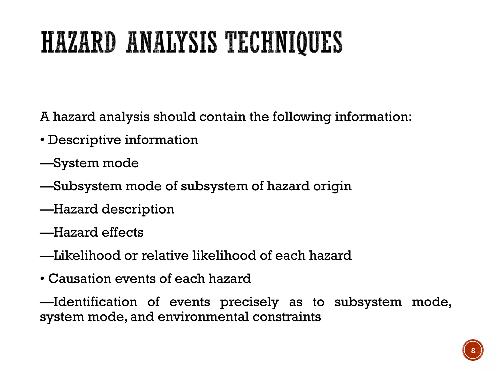 A hazard analysis should contain the following information:
• Descriptive information
—System mode
—Subsystem mode of subsystem of hazard origin
—Hazard description
—Hazard effects
—Likelihood or relative likelihood of each hazard
• Causation events of each hazard
—Identification of events precisely as to subsystem mode,
system mode, and environmental constraints
8
 