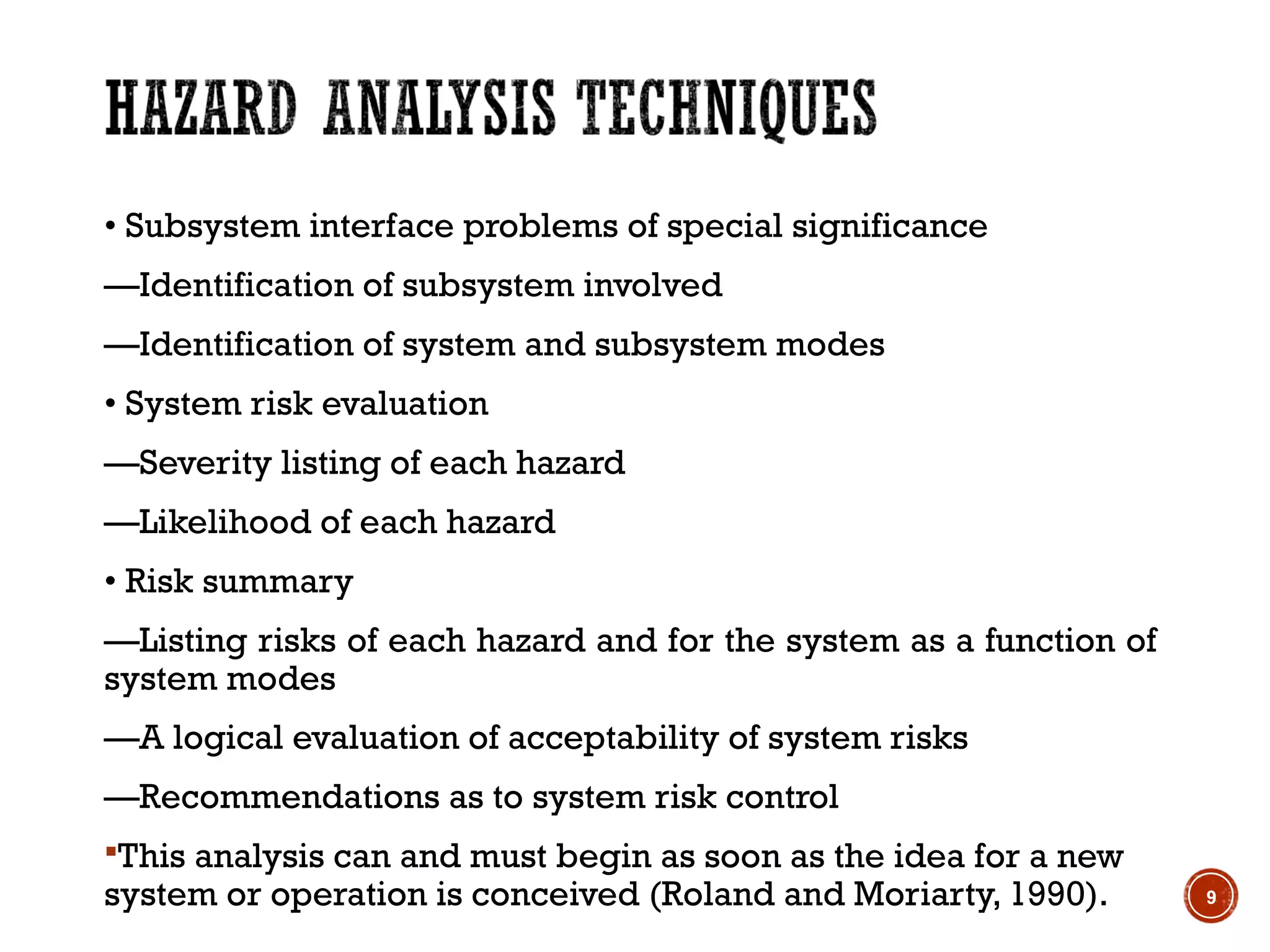 • Subsystem interface problems of special significance
—Identification of subsystem involved
—Identification of system and subsystem modes
• System risk evaluation
—Severity listing of each hazard
—Likelihood of each hazard
• Risk summary
—Listing risks of each hazard and for the system as a function of
system modes
—A logical evaluation of acceptability of system risks
—Recommendations as to system risk control
This analysis can and must begin as soon as the idea for a new
system or operation is conceived (Roland and Moriarty, 1990). 9
 