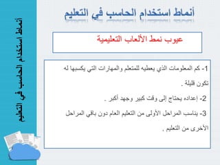 ‫التع‬‫في‬‫الحاسب‬‫استخدام‬‫أنماط‬‫ليم‬
1-‫يكسب‬ ‫التي‬ ‫والمهارات‬ ‫للمتعلم‬ ‫يعطيه‬ ‫الذي‬ ‫المعلومات‬ ‫كم‬‫له‬ ‫ها‬
‫تكون‬‫قليلة‬.
2-‫أكبر‬ ‫وجهد‬ ‫كبير‬ ‫وقت‬ ‫إلى‬ ‫يحتاج‬ ‫إعداده‬.
3-‫المراح‬ ‫باقي‬ ‫دون‬ ‫العام‬ ‫التعليم‬ ‫من‬ ‫األولى‬ ‫المراحل‬ ‫يناسب‬‫ل‬
‫األخرى‬‫التعليم‬ ‫من‬.
‫نمط‬ ‫عيوب‬‫األلعاب‬‫التعليمي‬‫ة‬
 