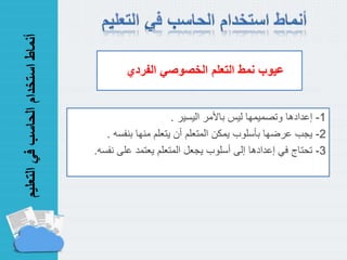 ‫التعل‬‫في‬‫الحاسب‬‫استخدام‬‫أنماط‬‫يم‬
1-‫إعدادها‬‫اليسير‬ ‫باألمر‬ ‫ليس‬ ‫وتصميمها‬.
2-‫يجب‬‫بنفسه‬ ‫منها‬ ‫يتعلم‬ ‫أن‬ ‫المتعلم‬ ‫يمكن‬ ‫بأسلوب‬ ‫عرضها‬.
3-‫تحتاج‬‫على‬ ‫يعتمد‬ ‫المتعلم‬ ‫يجعل‬ ‫أسلوب‬ ‫إلى‬ ‫إعدادها‬ ‫في‬‫نفسه‬.
‫نمط‬ ‫عيوب‬‫الفردي‬ ‫الخصوصي‬ ‫التعلم‬
 