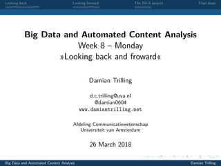 Looking back Looking forward The INCA project Final steps
Big Data and Automated Content Analysis
Week 8 – Monday
»Looking back and froward«
Damian Trilling
d.c.trilling@uva.nl
@damian0604
www.damiantrilling.net
Afdeling Communicatiewetenschap
Universiteit van Amsterdam
26 March 2018
Big Data and Automated Content Analysis Damian Trilling
 