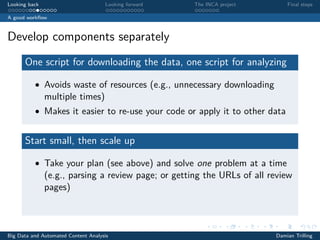 Looking back Looking forward The INCA project Final steps
A good workﬂow
Develop components separately
One script for downloading the data, one script for analyzing
• Avoids waste of resources (e.g., unnecessary downloading
multiple times)
• Makes it easier to re-use your code or apply it to other data
Start small, then scale up
• Take your plan (see above) and solve one problem at a time
(e.g., parsing a review page; or getting the URLs of all review
pages)
Big Data and Automated Content Analysis Damian Trilling
 