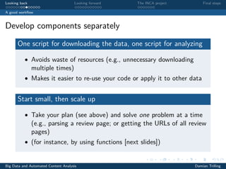 Looking back Looking forward The INCA project Final steps
A good workﬂow
Develop components separately
One script for downloading the data, one script for analyzing
• Avoids waste of resources (e.g., unnecessary downloading
multiple times)
• Makes it easier to re-use your code or apply it to other data
Start small, then scale up
• Take your plan (see above) and solve one problem at a time
(e.g., parsing a review page; or getting the URLs of all review
pages)
• (for instance, by using functions [next slides])
Big Data and Automated Content Analysis Damian Trilling
 