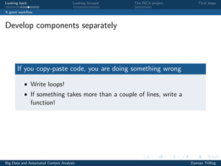 Looking back Looking forward The INCA project Final steps
A good workﬂow
Develop components separately
If you copy-paste code, you are doing something wrong
• Write loops!
• If something takes more than a couple of lines, write a
function!
Big Data and Automated Content Analysis Damian Trilling
 