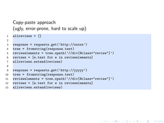 Copy-paste approach
(ugly, error-prone, hard to scale up)
1 allreviews = []
2
3 response = requests.get(’http://xxxxx’)
4 tree = fromstring(response.text)
5 reviewelements = tree.xpath(’//div[@class="review"]’)
6 reviews = [e.text for e in reviewelements]
7 allreviews.extend(reviews)
8
9 response = requests.get(’http://yyyyy’)
10 tree = fromstring(response.text)
11 reviewelements = tree.xpath(’//div[@class="review"]’)
12 reviews = [e.text for e in reviewelements]
13 allreviews.extend(reviews)
 