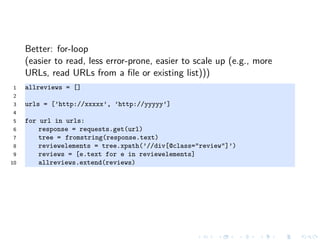 Better: for-loop
(easier to read, less error-prone, easier to scale up (e.g., more
URLs, read URLs from a ﬁle or existing list)))
1 allreviews = []
2
3 urls = [’http://xxxxx’, ’http://yyyyy’]
4
5 for url in urls:
6 response = requests.get(url)
7 tree = fromstring(response.text)
8 reviewelements = tree.xpath(’//div[@class="review"]’)
9 reviews = [e.text for e in reviewelements]
10 allreviews.extend(reviews)
 
