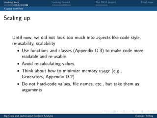 Looking back Looking forward The INCA project Final steps
A good workﬂow
Scaling up
Until now, we did not look too much into aspects like code style,
re-usability, scalability
• Use functions and classes (Appendix D.3) to make code more
readable and re-usable
• Avoid re-calculating values
• Think about how to minimize memory usage (e.g.,
Generators, Appendix D.2)
• Do not hard-code values, ﬁle names, etc., but take them as
arguments
Big Data and Automated Content Analysis Damian Trilling
 