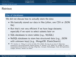 Looking back Looking forward The INCA project Final steps
Techniqes we did not cover
Retrieve
Use of databases
We did not discuss how to actually store the data
• We basically stored our data in ﬁles (often, one CSV or JSON
ﬁle)
• But that’s not very eﬃcient if we have large datasets;
especially if we want to select subsets later on
• SQL-databases to store tables (e.g., MySQL)
• NoSQL-databases to store less structured data (e.g., JSON
with unknown keys) (e.g., MongoDB, ElasticSearch)
• ⇒ Günther, E., Trilling, D., & Van de Velde, R.N. (2018). But how do we store it? (Big) data
architecture in the social-scientiﬁc research process. In: Stuetzer, C.M., Welker, M., & Egger, M. (eds.):
Computational Social Science in the Age of Big Data. Concepts, Methodologies, Tools, and Applications.
Cologne, Germany: Herbert von Halem.
Big Data and Automated Content Analysis Damian Trilling
 
