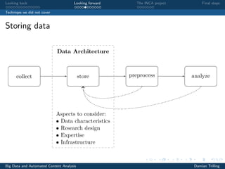 Looking back Looking forward The INCA project Final steps
Techniqes we did not cover
Storing data
Data Architecture
store
Aspects to consider:
• Data characteristics
• Research design
• Expertise
• Infrastructure
collect preprocess analyze
Figure 1. Proposed model of the social-scientiﬁc process of data collection and analysis in
the age of Big Data. As the dotted arrows indicate, the results of preprocessing and analyis
are preferably fed back into the storage system for further re-use.Big Data and Automated Content Analysis Damian Trilling
 