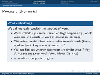Looking back Looking forward The INCA project Final steps
Techniqes we did not cover
Process and/or enrich
Word embeddings
We did not really consider the meaning of words
• Word embeddings can be trained on large corpora (e.g., whole
wikipedia or a couple of years of newspaper coverage)
• The trained model allows you to calculate with words (hence,
word vectors): king − man + woman =?
• You can ﬁnd out whether documents are similar even if they
do not use the same words (Word Mover Distance)
• ⇒ word2vec (in gensim!), glove
Big Data and Automated Content Analysis Damian Trilling
 