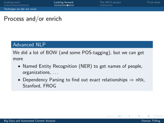 Looking back Looking forward The INCA project Final steps
Techniqes we did not cover
Process and/or enrich
Advanced NLP
We did a lot of BOW (and some POS-tagging), but we can get
more
• Named Entity Recognition (NER) to get names of people,
organizations, . . .
• Dependency Parsing to ﬁnd out exact relationships ⇒ nltk,
Stanford, FROG
Big Data and Automated Content Analysis Damian Trilling
 