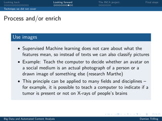 Looking back Looking forward The INCA project Final steps
Techniqes we did not cover
Process and/or enrich
Use images
• Supervised Machine learning does not care about what the
features mean, so instead of texts we can also classify pictures
• Example: Teach the computer to decide whether an avatar on
a social medium is an actual photograph of a person or a
drawn image of something else (research Marthe)
• This principle can be applied to many ﬁelds and disciplines –
for example, it is possible to teach a computer to indicate if a
tumor is present or not on X-rays of people’s brains
Big Data and Automated Content Analysis Damian Trilling
 