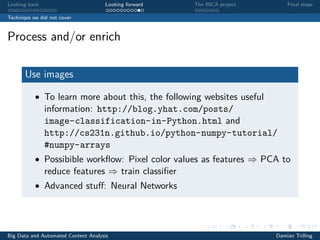 Looking back Looking forward The INCA project Final steps
Techniqes we did not cover
Process and/or enrich
Use images
• To learn more about this, the following websites useful
information: http://blog.yhat.com/posts/
image-classification-in-Python.html and
http://cs231n.github.io/python-numpy-tutorial/
#numpy-arrays
• Possibible workﬂow: Pixel color values as features ⇒ PCA to
reduce features ⇒ train classiﬁer
• Advanced stuﬀ: Neural Networks
Big Data and Automated Content Analysis Damian Trilling
 