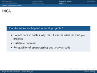 Looking back Looking forward The INCA project Final steps
Scaling up Content Analyis
INCA
How do we move beyond one-oﬀ projects?
• Collect data in such a way that it can be used for multiple
projects
• Database backend
• Re-usability of preprocessing and analysis code
Big Data and Automated Content Analysis Damian Trilling
 