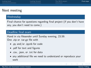 Looking back Looking forward The INCA project Final steps
Next meeting
Wednesday
Final chance for questions regarding ﬁnal project (if you don’t have
any, you don’t need to come.)
Deadline ﬁnal exam
Hand in via ﬁlesender until Sunday evening, 23.59.
One .zip or .tar.gz ﬁle with
• .py and/or .ipynb for code
• .pdf for text and ﬁgures
• .csv, .json, or .txt for data
• any additional ﬁle we need to understand or reproduce your
work
Big Data and Automated Content Analysis Damian Trilling
 