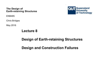 The Design of
Earth-retaining Structures
ENB485
Chris Bridges
May 2016
The Design of
Earth-retaining Structures
ENB485
Chris Bridges
The Design of
Earth-retaining Structures
ENB485
Chris Bridges
The Design of
Earth-retaining Structures
ENB485
Chris Bridges
May 2016
Lecture 8
Design of Earth-retaining Structures
Design and Construction Failures
 