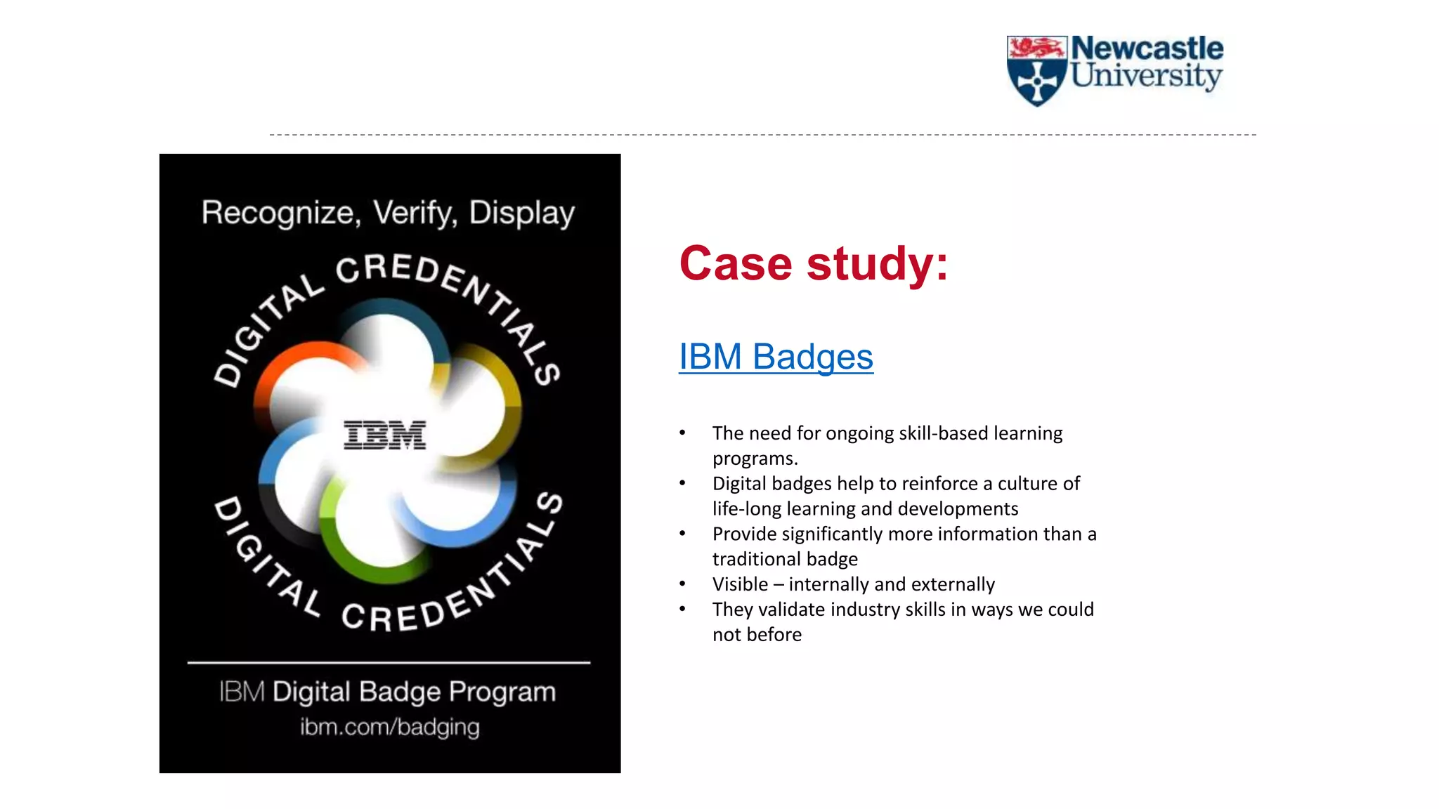 Case study:
IBM Badges
• The need for ongoing skill-based learning
programs.
• Digital badges help to reinforce a culture of
life-long learning and developments
• Provide significantly more information than a
traditional badge
• Visible – internally and externally
• They validate industry skills in ways we could
not before
 