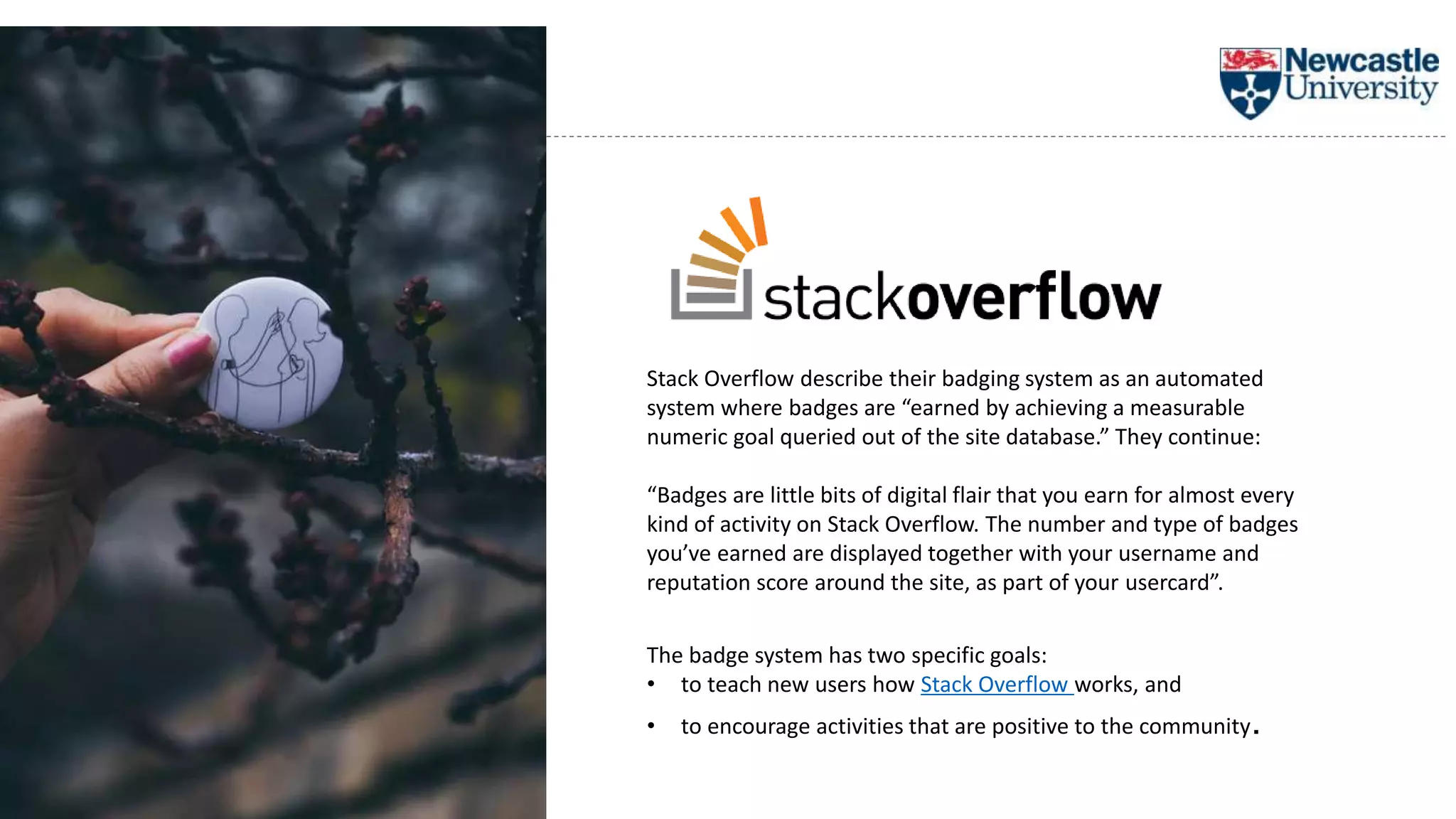 Stack Overflow describe their badging system as an automated
system where badges are “earned by achieving a measurable
numeric goal queried out of the site database.” They continue:
“Badges are little bits of digital flair that you earn for almost every
kind of activity on Stack Overflow. The number and type of badges
you’ve earned are displayed together with your username and
reputation score around the site, as part of your usercard”.
The badge system has two specific goals:
• to teach new users how Stack Overflow works, and
• to encourage activities that are positive to the community.
 