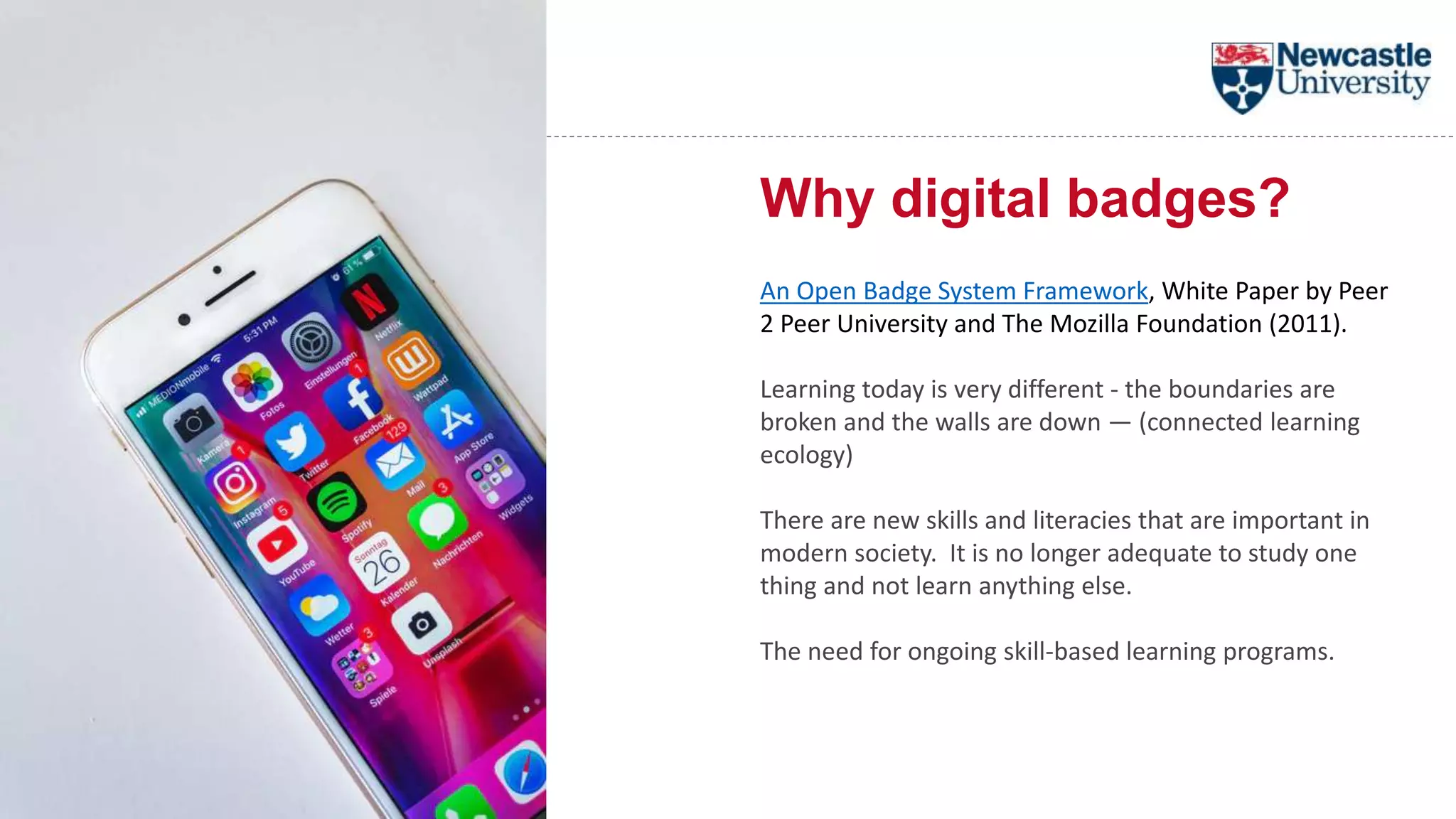 Why digital badges?
An Open Badge System Framework, White Paper by Peer
2 Peer University and The Mozilla Foundation (2011).
Learning today is very different - the boundaries are
broken and the walls are down — (connected learning
ecology)
There are new skills and literacies that are important in
modern society. It is no longer adequate to study one
thing and not learn anything else.
The need for ongoing skill-based learning programs.
 
