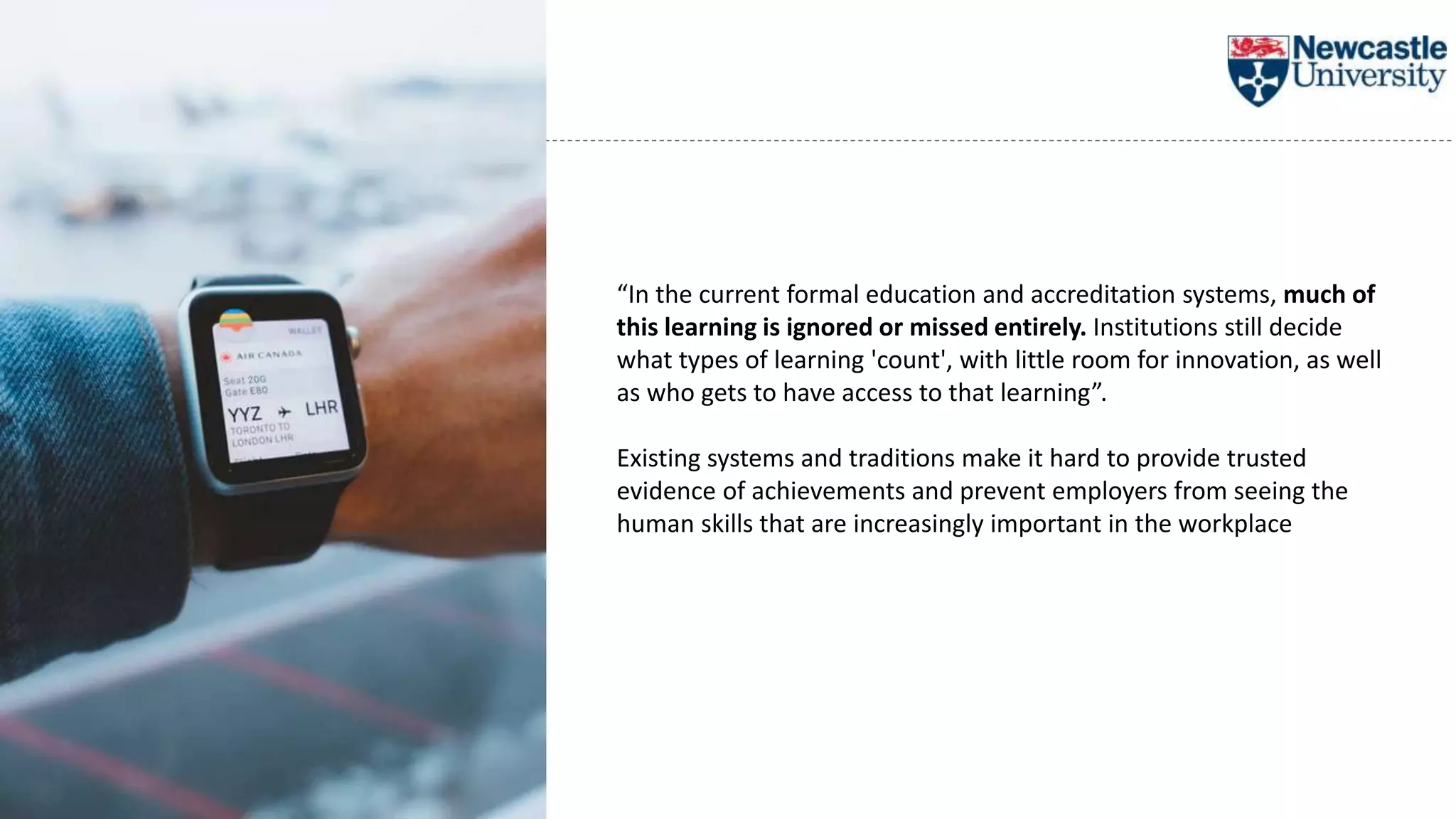 “In the current formal education and accreditation systems, much of
this learning is ignored or missed entirely. Institutions still decide
what types of learning 'count', with little room for innovation, as well
as who gets to have access to that learning”.
Existing systems and traditions make it hard to provide trusted
evidence of achievements and prevent employers from seeing the
human skills that are increasingly important in the workplace
 